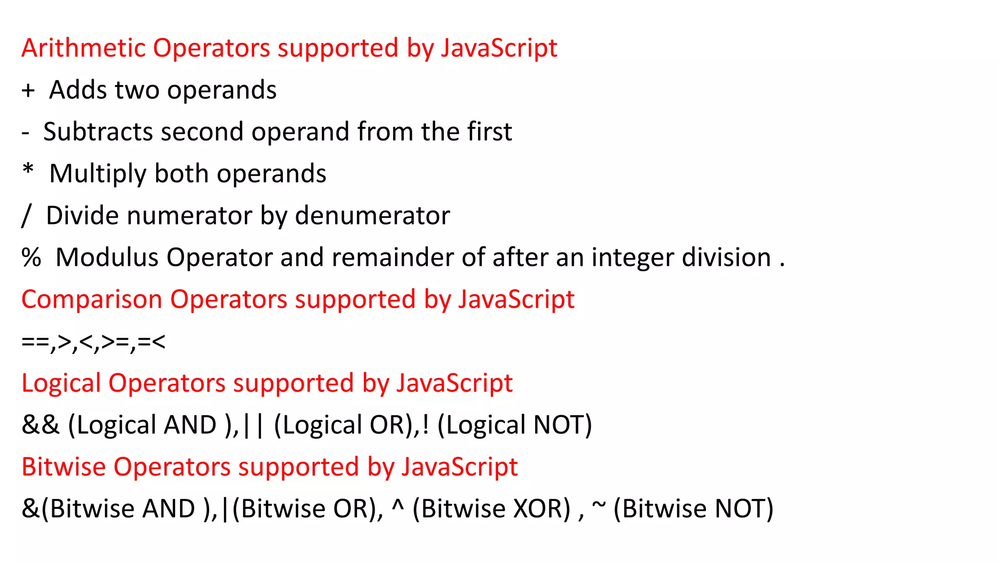 Arithmetic Operators supported by JavaScript + Adds two operands - Subtracts second operand from the first * Multiply both operands / Divide numerator by denumerator % Modulus Operator and remainder of after an integer division . Comparison Operators supported by JavaScript ==,>,<,>=,=< Logical Operators supported by JavaScript && (Logical AND ),|| (Logical OR),! (Logical NOT) Bitwise Operators supported by JavaScript &(Bitwise AND ),|(Bitwise OR), ^ (Bitwise XOR) , ~ (Bitwise NOT) 