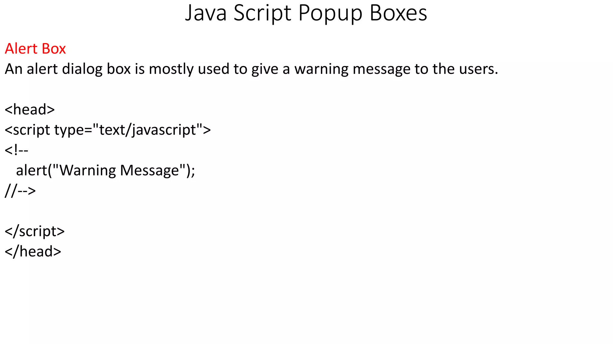 Java Script Popup Boxes Alert Box An alert dialog box is mostly used to give a warning message to the users. <head> <script type="text/javascript"> <!-- alert("Warning Message"); //--> </script> </head> 