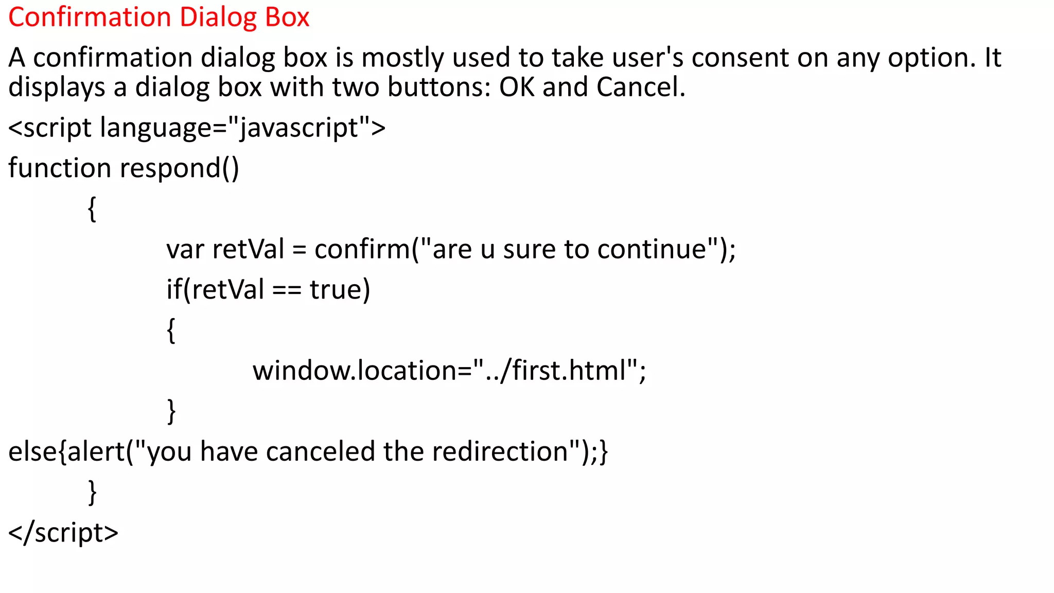 Confirmation Dialog Box A confirmation dialog box is mostly used to take user's consent on any option. It displays a dialog box with two buttons: OK and Cancel. <script language="javascript"> function respond() { var retVal = confirm("are u sure to continue"); if(retVal == true) { window.location="../first.html"; } else{alert("you have canceled the redirection");} } </script> 