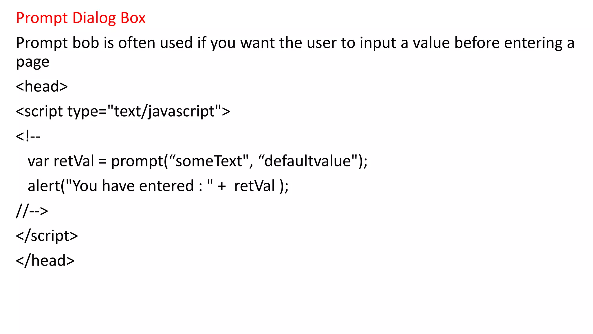 Prompt Dialog Box Prompt bob is often used if you want the user to input a value before entering a page <head> <script type="text/javascript"> <!-- var retVal = prompt(“someText", “defaultvalue"); alert("You have entered : " + retVal ); //--> </script> </head> 