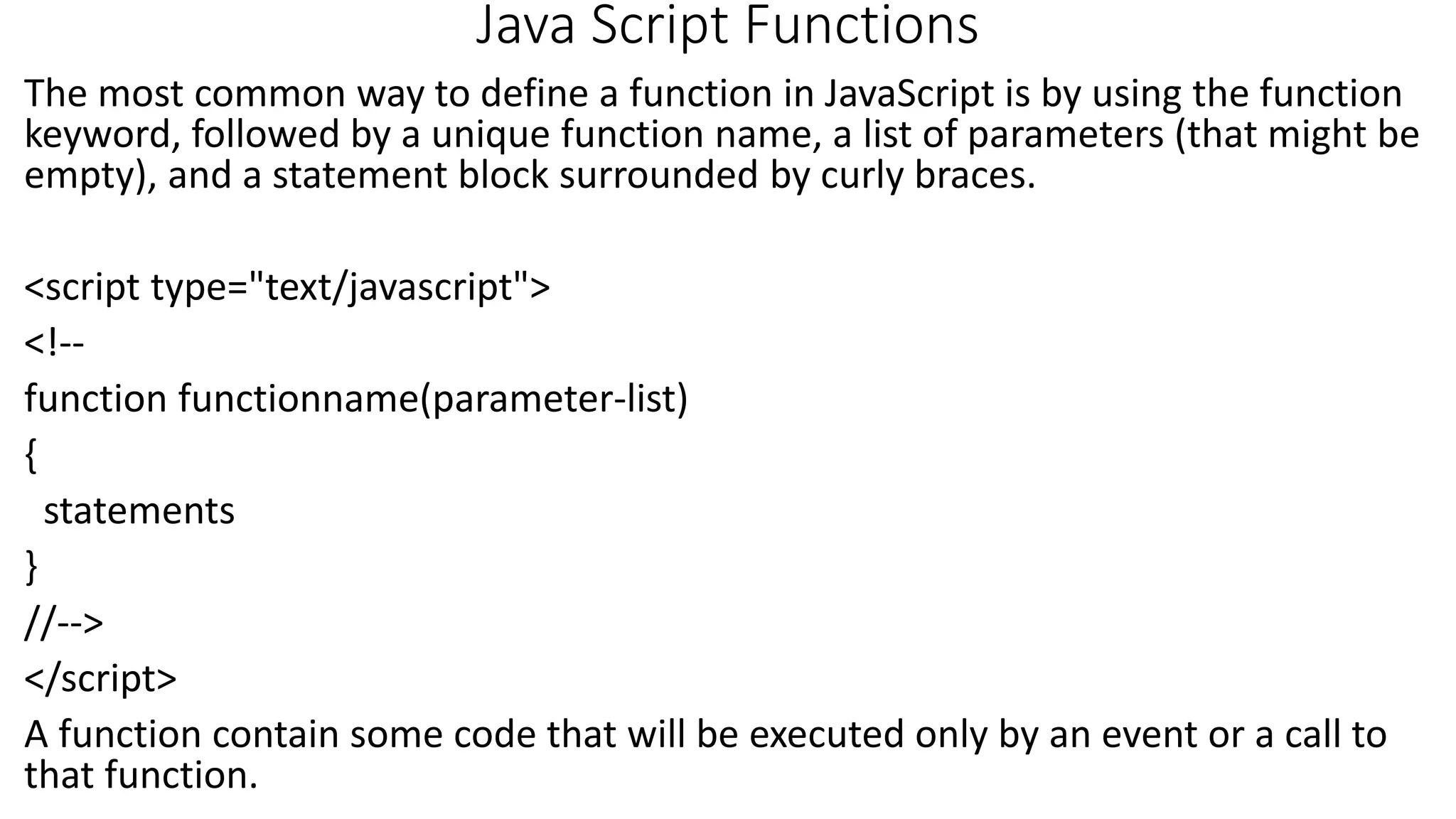 Java Script Functions The most common way to define a function in JavaScript is by using the function keyword, followed by a unique function name, a list of parameters (that might be empty), and a statement block surrounded by curly braces. <script type="text/javascript"> <!-- function functionname(parameter-list) { statements } //--> </script> A function contain some code that will be executed only by an event or a call to that function. 