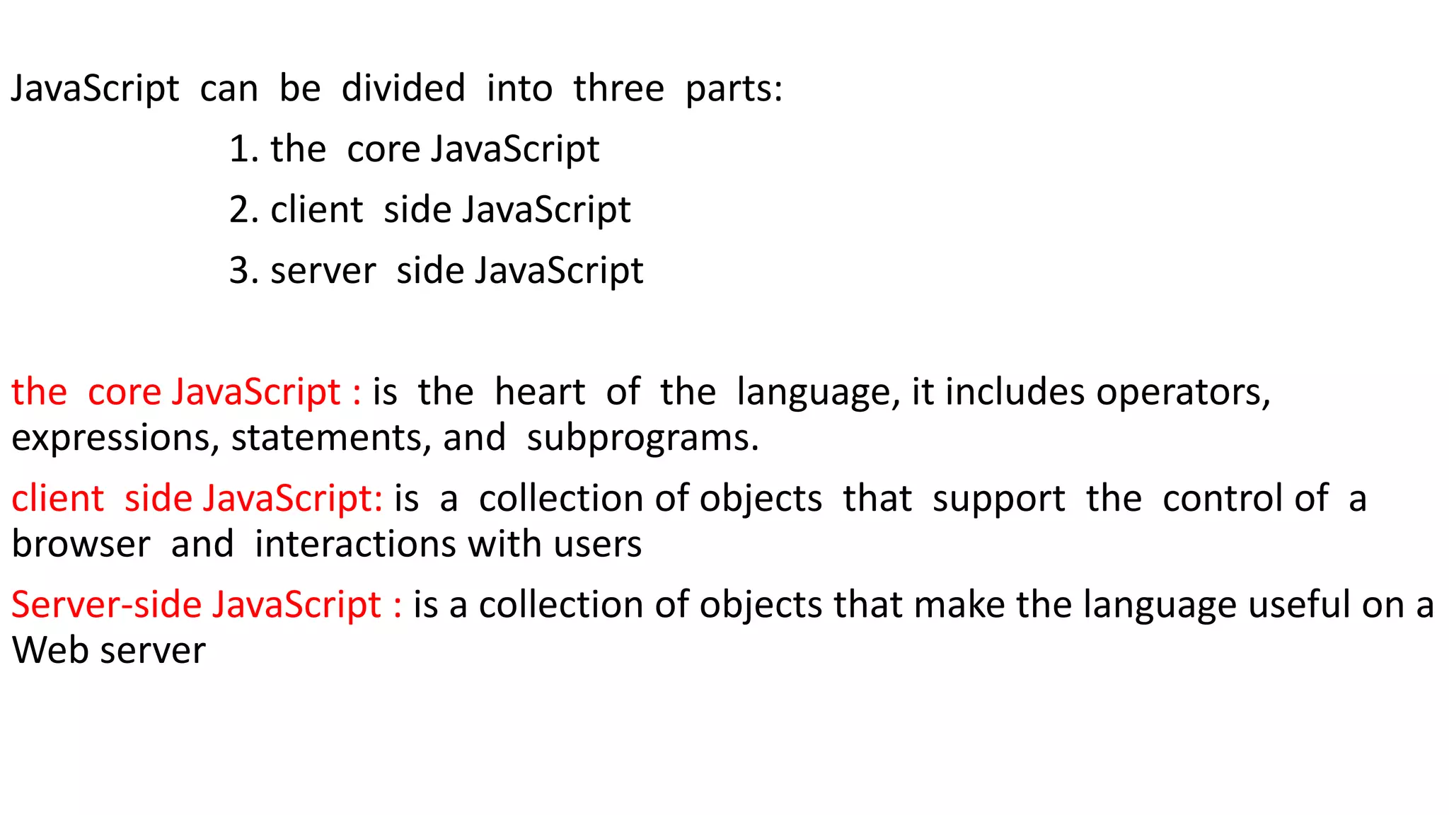 JavaScript can be divided into three parts: 1. the core JavaScript 2. client side JavaScript 3. server side JavaScript the core JavaScript : is the heart of the language, it includes operators, expressions, statements, and subprograms. client side JavaScript: is a collection of objects that support the control of a browser and interactions with users Server-side JavaScript : is a collection of objects that make the language useful on a Web server 
