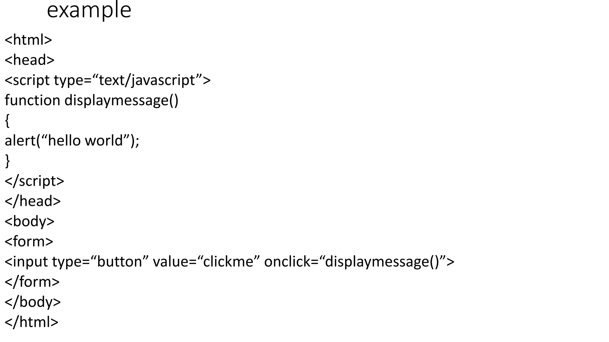 example <html> <head> <script type=“text/javascript”> function displaymessage() { alert(“hello world”); } </script> </head> <body> <form> <input type=“button” value=“clickme” onclick=“displaymessage()”> </form> </body> </html> 