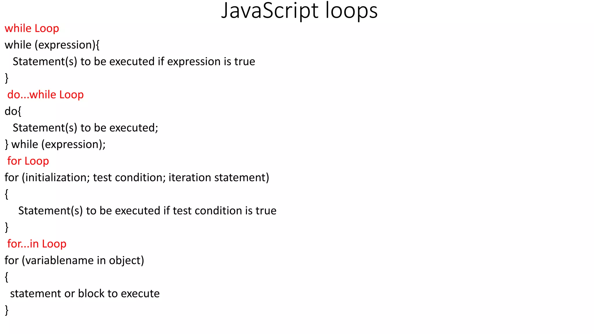 JavaScript loops while Loop while (expression){ Statement(s) to be executed if expression is true } do...while Loop do{ Statement(s) to be executed; } while (expression); for Loop for (initialization; test condition; iteration statement) { Statement(s) to be executed if test condition is true } for...in Loop for (variablename in object) { statement or block to execute } 