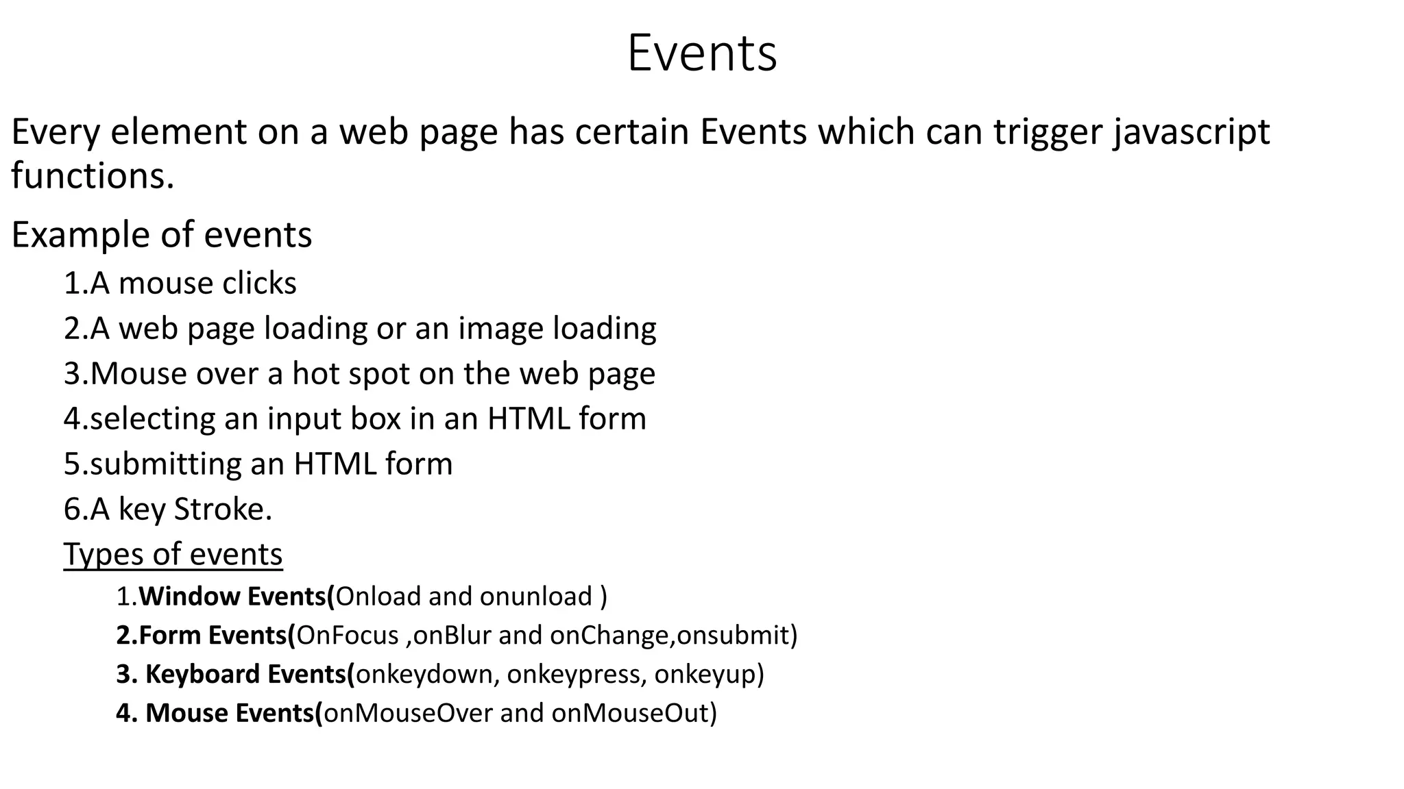 Events Every element on a web page has certain Events which can trigger javascript functions. Example of events 1.A mouse clicks 2.A web page loading or an image loading 3.Mouse over a hot spot on the web page 4.selecting an input box in an HTML form 5.submitting an HTML form 6.A key Stroke. Types of events 1.Window Events(Onload and onunload ) 2.Form Events(OnFocus ,onBlur and onChange,onsubmit) 3. Keyboard Events(onkeydown, onkeypress, onkeyup) 4. Mouse Events(onMouseOver and onMouseOut) 