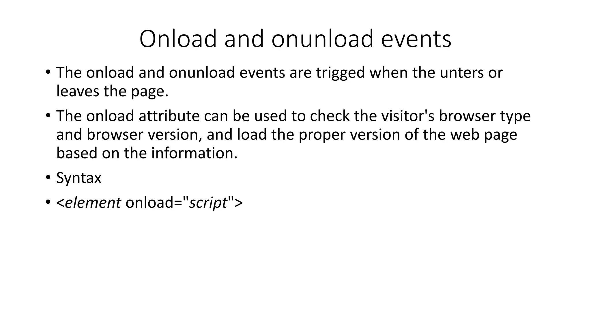 Onload and onunload events • The onload and onunload events are trigged when the unters or leaves the page. • The onload attribute can be used to check the visitor's browser type and browser version, and load the proper version of the web page based on the information. • Syntax • <element onload="script"> 
