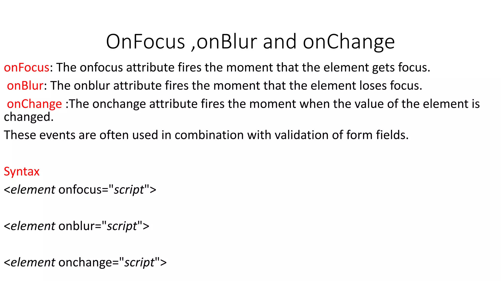 OnFocus ,onBlur and onChange onFocus: The onfocus attribute fires the moment that the element gets focus. onBlur: The onblur attribute fires the moment that the element loses focus. onChange :The onchange attribute fires the moment when the value of the element is changed. These events are often used in combination with validation of form fields. Syntax <element onfocus="script"> <element onblur="script"> <element onchange="script"> 