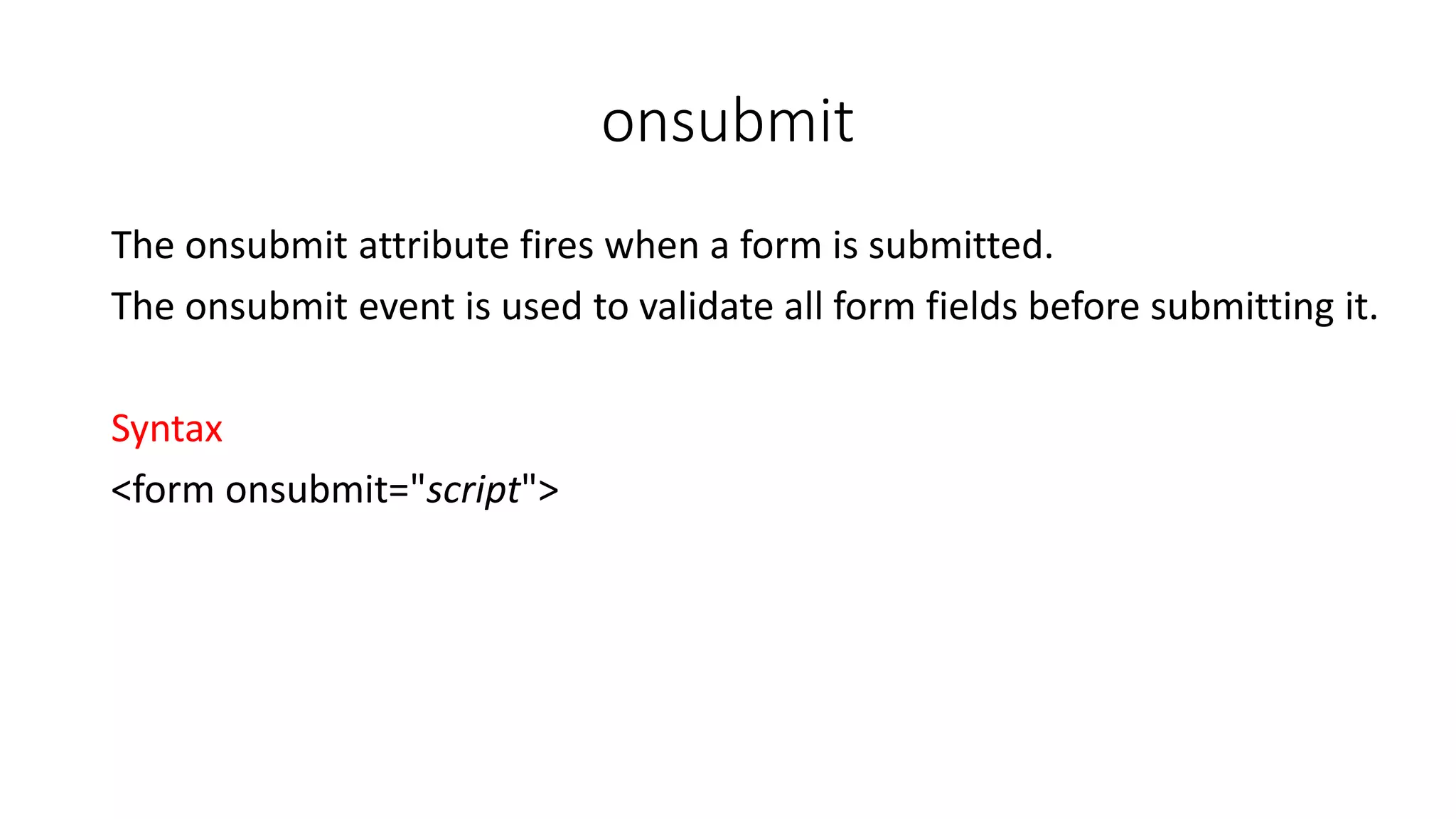 onsubmit The onsubmit attribute fires when a form is submitted. The onsubmit event is used to validate all form fields before submitting it. Syntax <form onsubmit="script"> 
