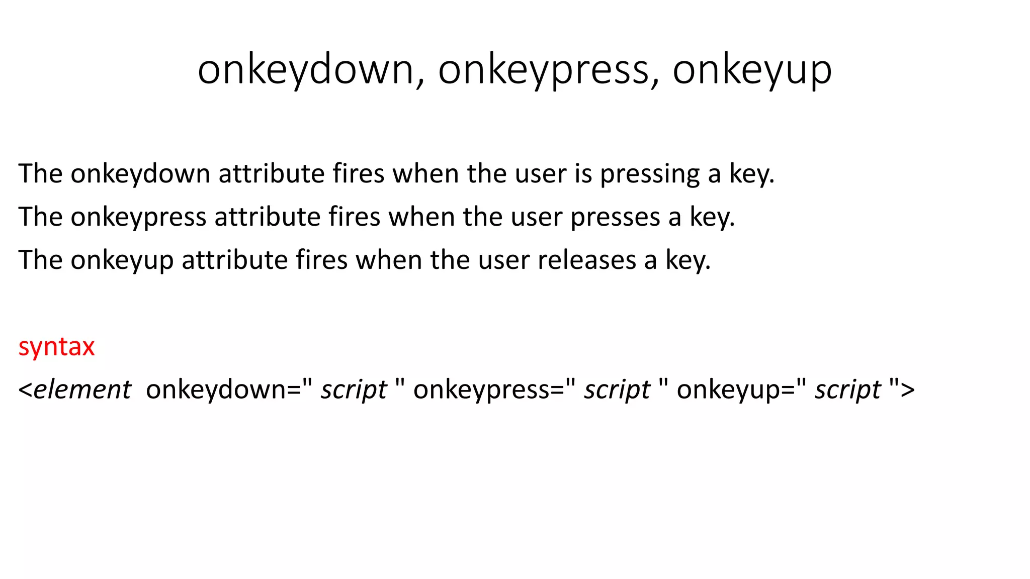 onkeydown, onkeypress, onkeyup The onkeydown attribute fires when the user is pressing a key. The onkeypress attribute fires when the user presses a key. The onkeyup attribute fires when the user releases a key. syntax <element onkeydown=" script " onkeypress=" script " onkeyup=" script "> 