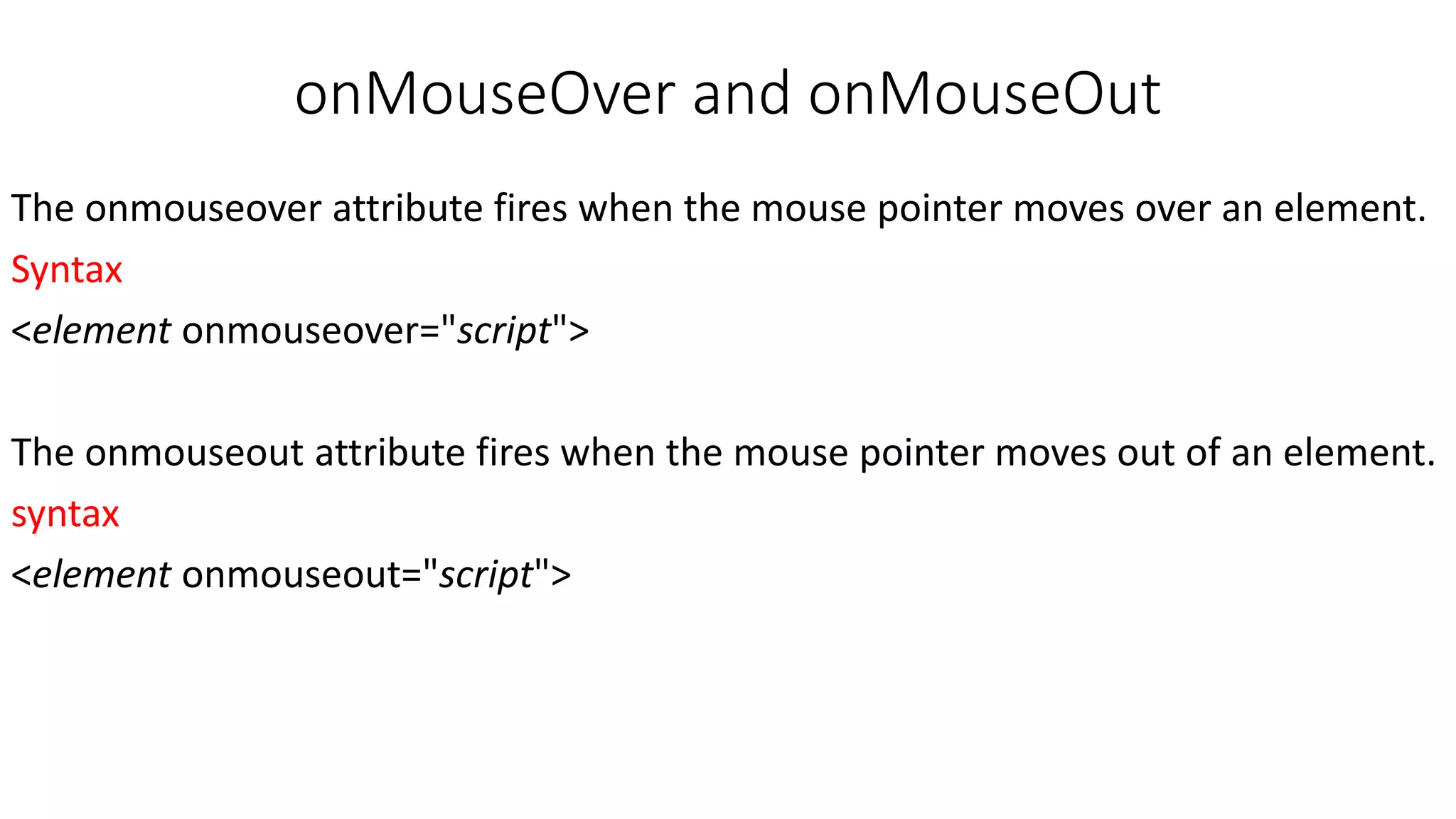 onMouseOver and onMouseOut The onmouseover attribute fires when the mouse pointer moves over an element. Syntax <element onmouseover="script"> The onmouseout attribute fires when the mouse pointer moves out of an element. syntax <element onmouseout="script"> 