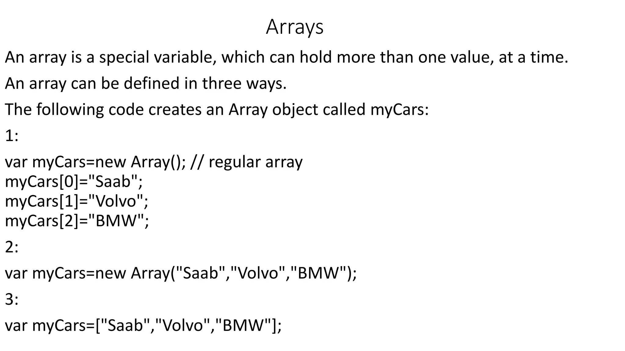 Arrays An array is a special variable, which can hold more than one value, at a time. An array can be defined in three ways. The following code creates an Array object called myCars: 1: var myCars=new Array(); // regular array myCars[0]="Saab"; myCars[1]="Volvo"; myCars[2]="BMW"; 2: var myCars=new Array("Saab","Volvo","BMW"); 3: var myCars=["Saab","Volvo","BMW"]; 