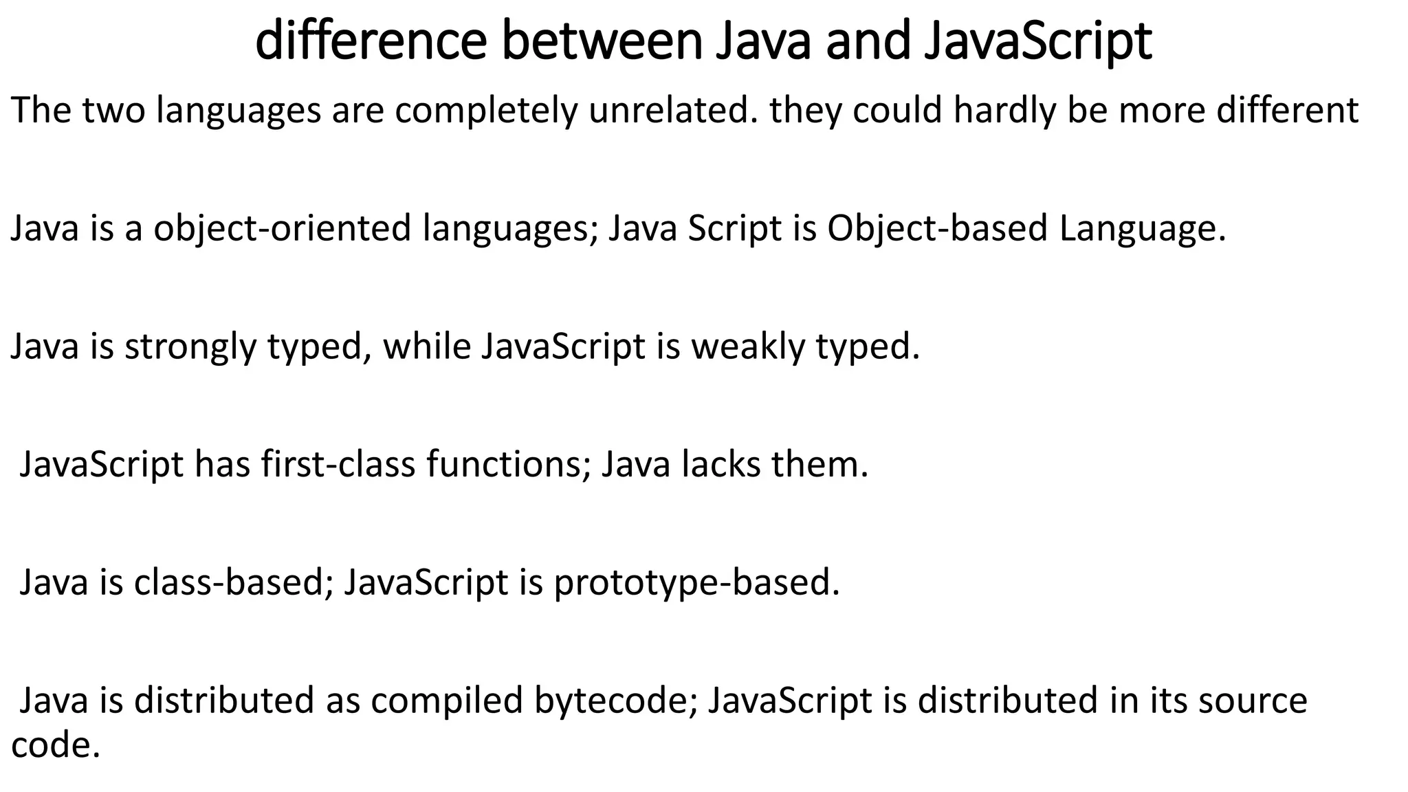 difference between Java and JavaScript The two languages are completely unrelated. they could hardly be more different Java is a object-oriented languages; Java Script is Object-based Language. Java is strongly typed, while JavaScript is weakly typed. JavaScript has first-class functions; Java lacks them. Java is class-based; JavaScript is prototype-based. Java is distributed as compiled bytecode; JavaScript is distributed in its source code. 