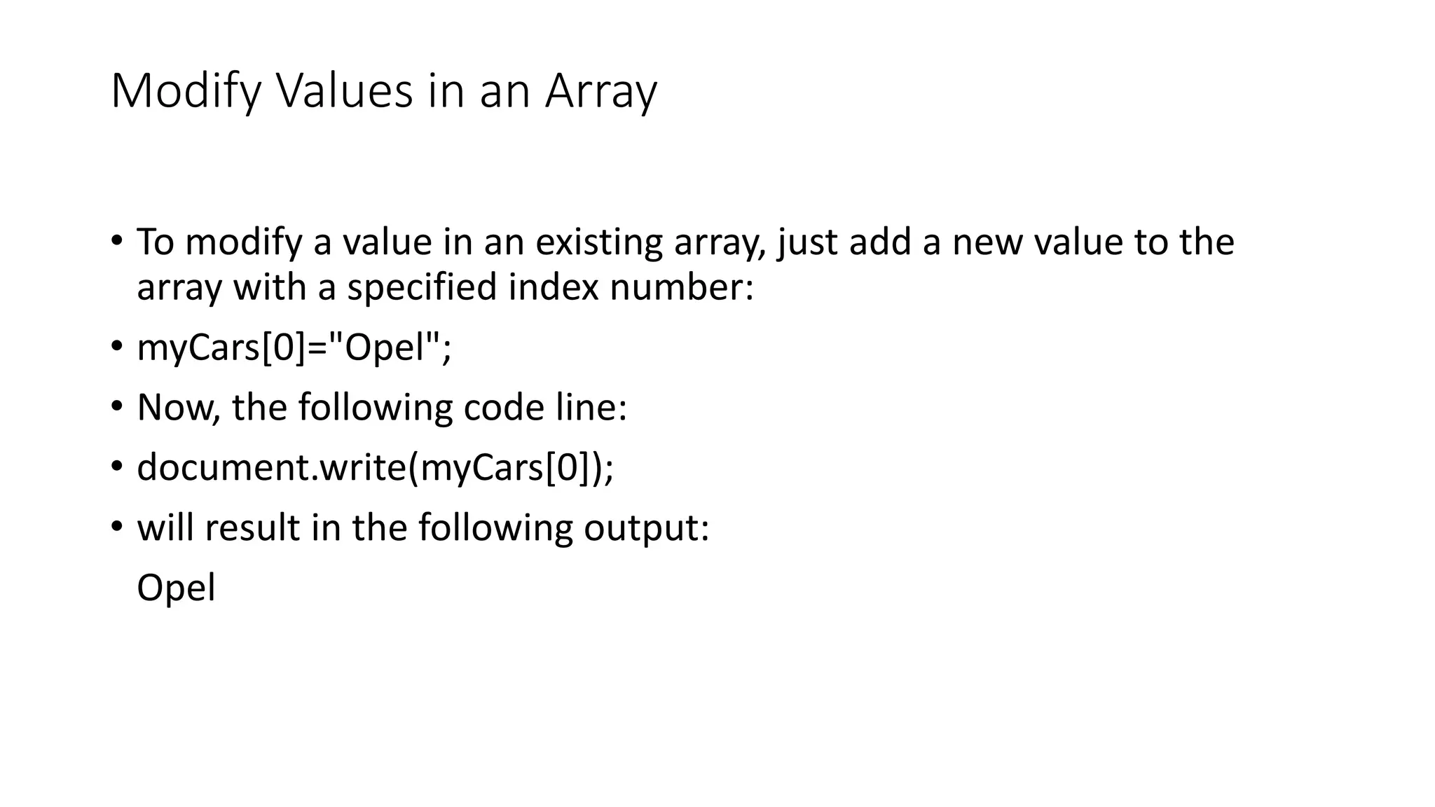 Modify Values in an Array • To modify a value in an existing array, just add a new value to the array with a specified index number: • myCars[0]="Opel"; • Now, the following code line: • document.write(myCars[0]); • will result in the following output: Opel 