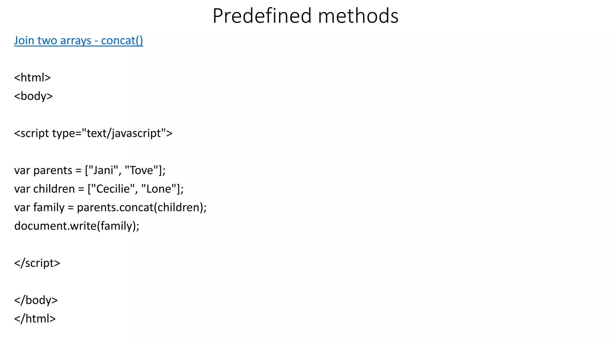 Predefined methods Join two arrays - concat() <html> <body> <script type="text/javascript"> var parents = ["Jani", "Tove"]; var children = ["Cecilie", "Lone"]; var family = parents.concat(children); document.write(family); </script> </body> </html> 