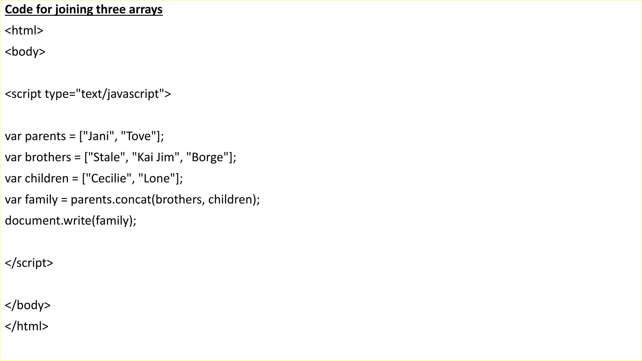 Code for joining three arrays <html> <body> <script type="text/javascript"> var parents = ["Jani", "Tove"]; var brothers = ["Stale", "Kai Jim", "Borge"]; var children = ["Cecilie", "Lone"]; var family = parents.concat(brothers, children); document.write(family); </script> </body> </html> 