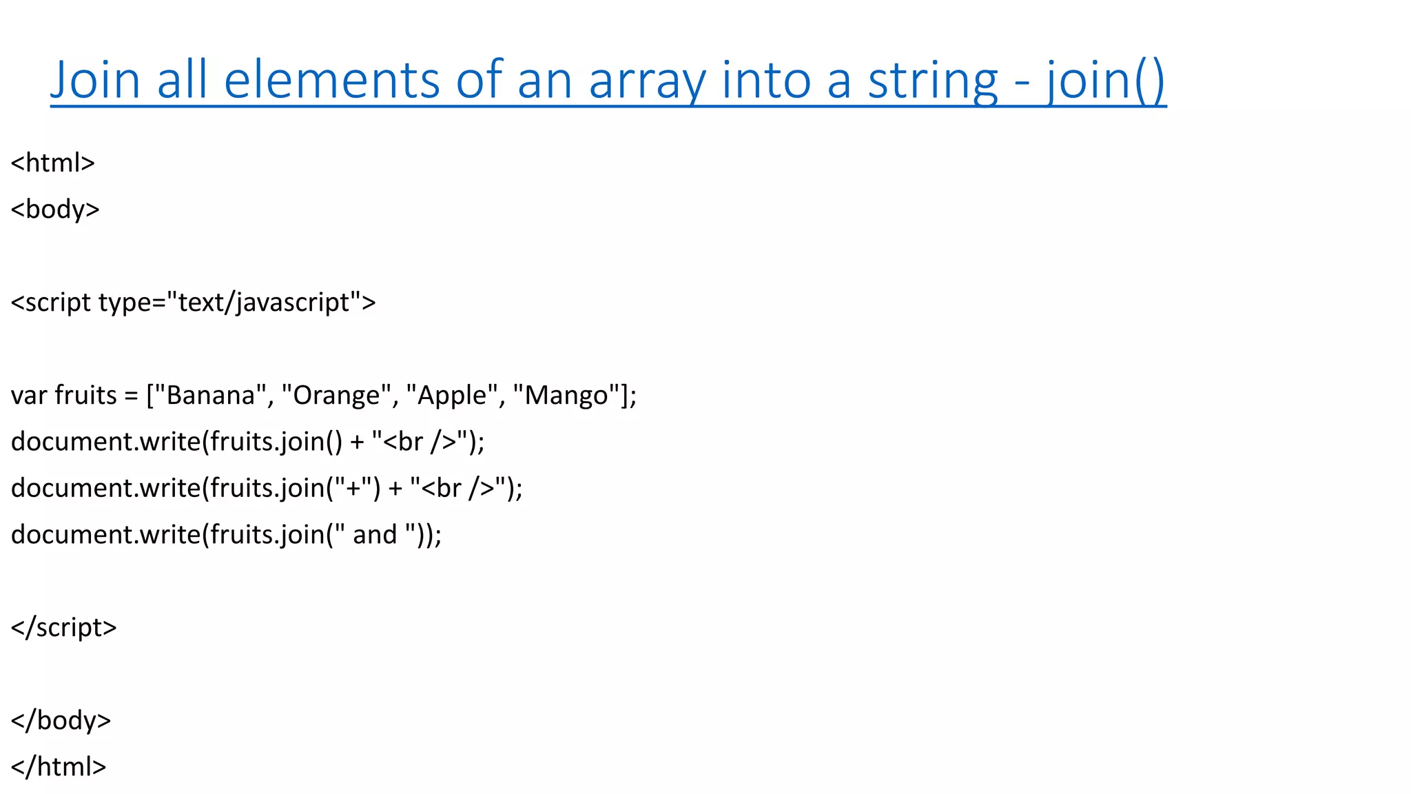 Join all elements of an array into a string - join() <html> <body> <script type="text/javascript"> var fruits = ["Banana", "Orange", "Apple", "Mango"]; document.write(fruits.join() + "<br />"); document.write(fruits.join("+") + "<br />"); document.write(fruits.join(" and ")); </script> </body> </html> 