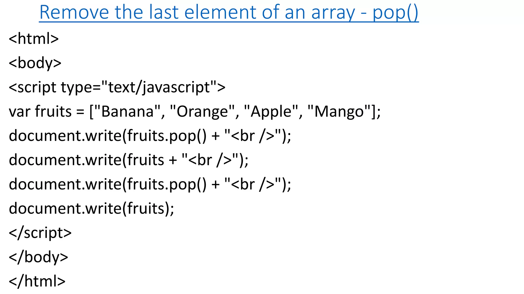 Remove the last element of an array - pop() <html> <body> <script type="text/javascript"> var fruits = ["Banana", "Orange", "Apple", "Mango"]; document.write(fruits.pop() + "<br />"); document.write(fruits + "<br />"); document.write(fruits.pop() + "<br />"); document.write(fruits); </script> </body> </html> 