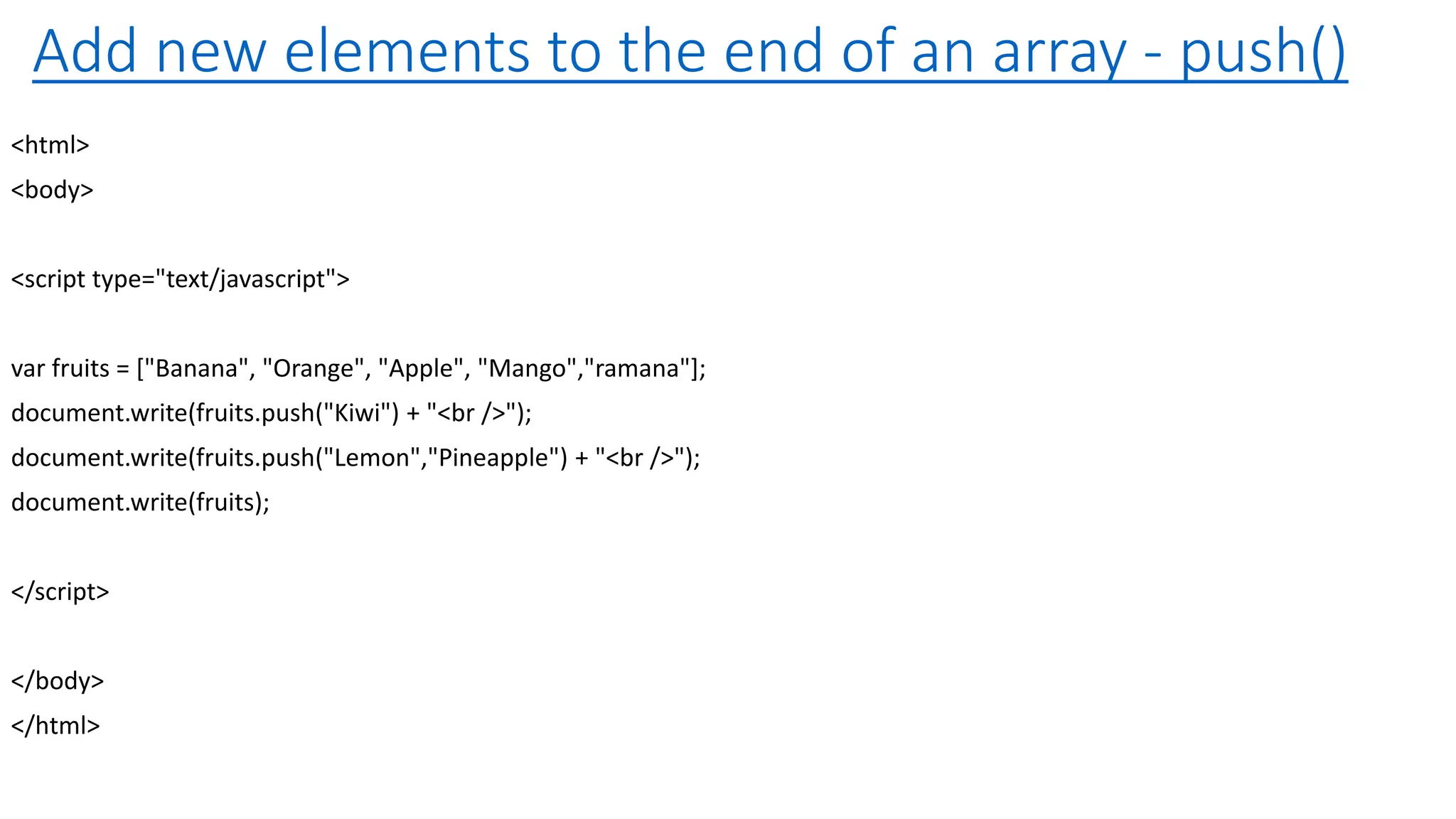 Add new elements to the end of an array - push() <html> <body> <script type="text/javascript"> var fruits = ["Banana", "Orange", "Apple", "Mango","ramana"]; document.write(fruits.push("Kiwi") + "<br />"); document.write(fruits.push("Lemon","Pineapple") + "<br />"); document.write(fruits); </script> </body> </html> 