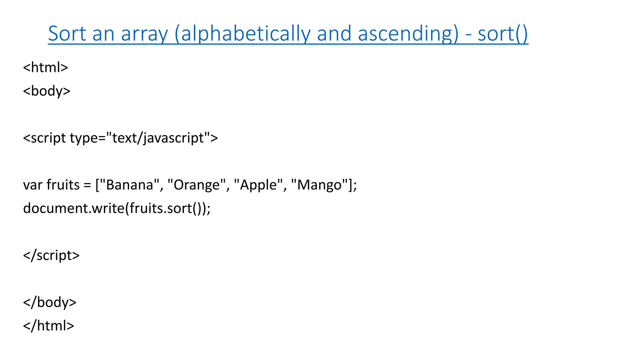 Sort an array (alphabetically and ascending) - sort() <html> <body> <script type="text/javascript"> var fruits = ["Banana", "Orange", "Apple", "Mango"]; document.write(fruits.sort()); </script> </body> </html> 