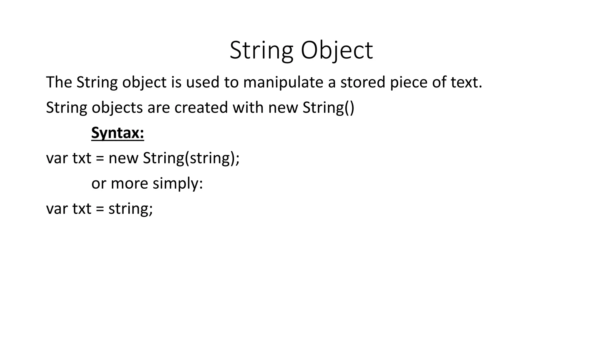 String Object The String object is used to manipulate a stored piece of text. String objects are created with new String() Syntax: var txt = new String(string); or more simply: var txt = string; 