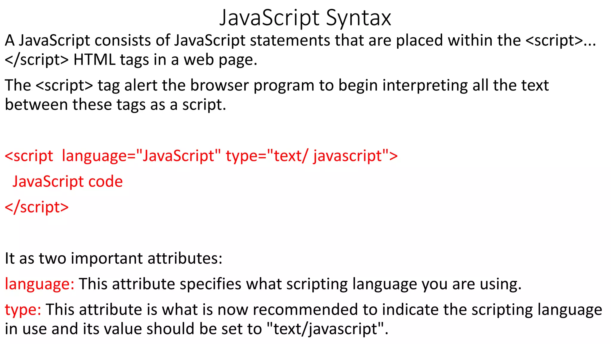 JavaScript Syntax A JavaScript consists of JavaScript statements that are placed within the <script>... </script> HTML tags in a web page. The <script> tag alert the browser program to begin interpreting all the text between these tags as a script. <script language="JavaScript" type="text/ javascript"> JavaScript code </script> It as two important attributes: language: This attribute specifies what scripting language you are using. type: This attribute is what is now recommended to indicate the scripting language in use and its value should be set to "text/javascript". 