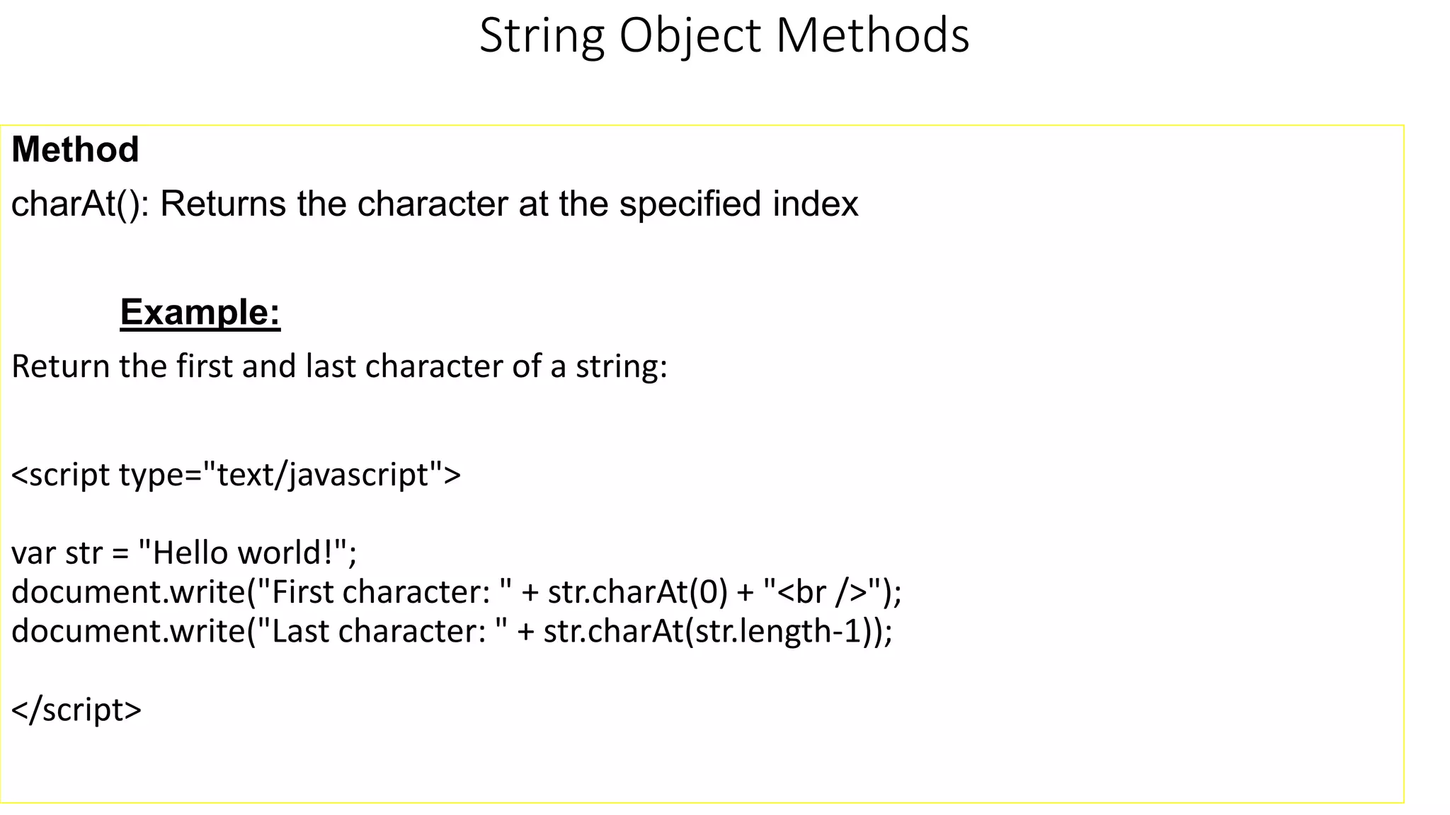 String Object Methods Method charAt(): Returns the character at the specified index Example: Return the first and last character of a string: <script type="text/javascript"> var str = "Hello world!"; document.write("First character: " + str.charAt(0) + "<br />"); document.write("Last character: " + str.charAt(str.length-1)); </script> 