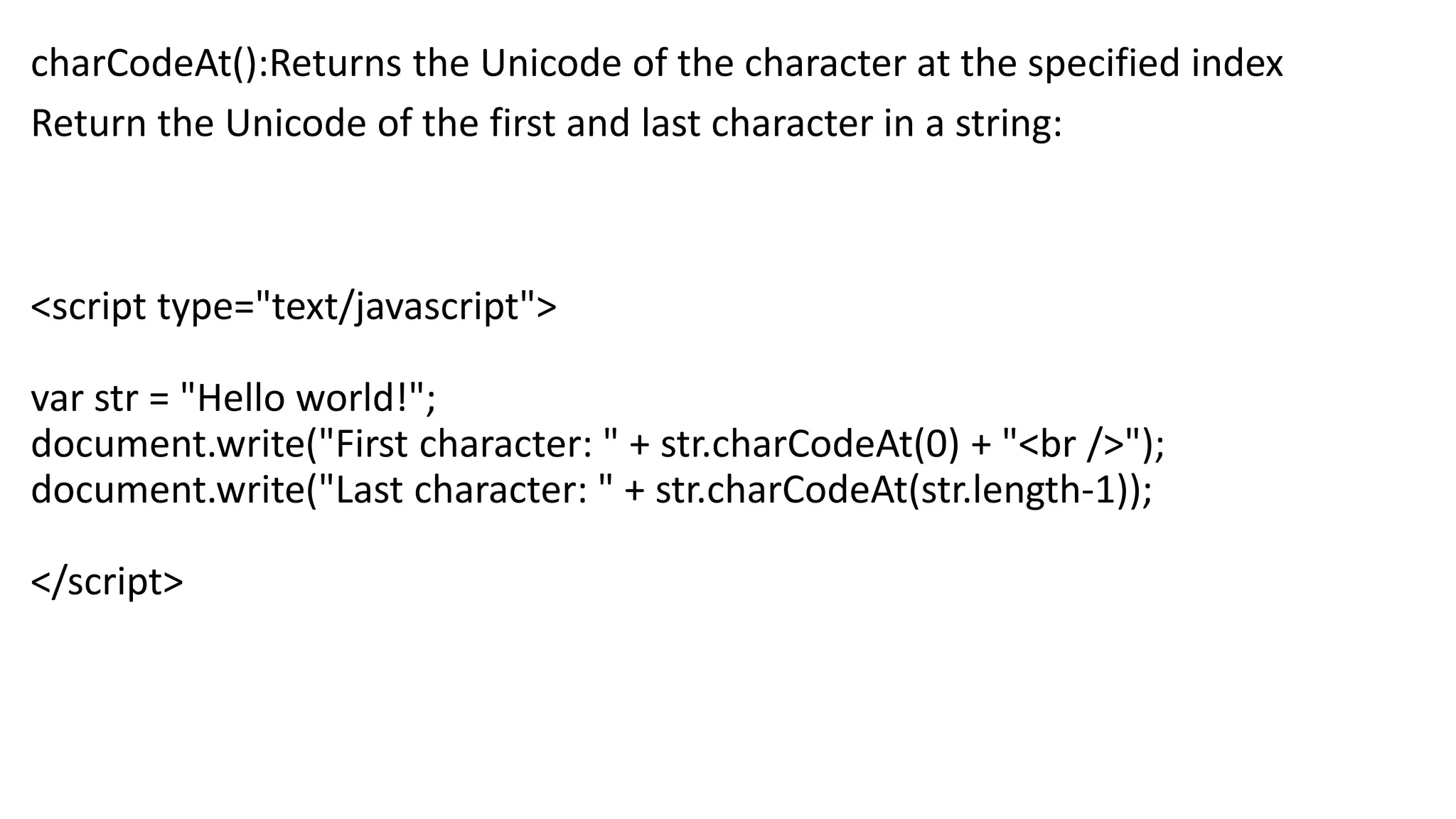 charCodeAt():Returns the Unicode of the character at the specified index Return the Unicode of the first and last character in a string: <script type="text/javascript"> var str = "Hello world!"; document.write("First character: " + str.charCodeAt(0) + "<br />"); document.write("Last character: " + str.charCodeAt(str.length-1)); </script> 