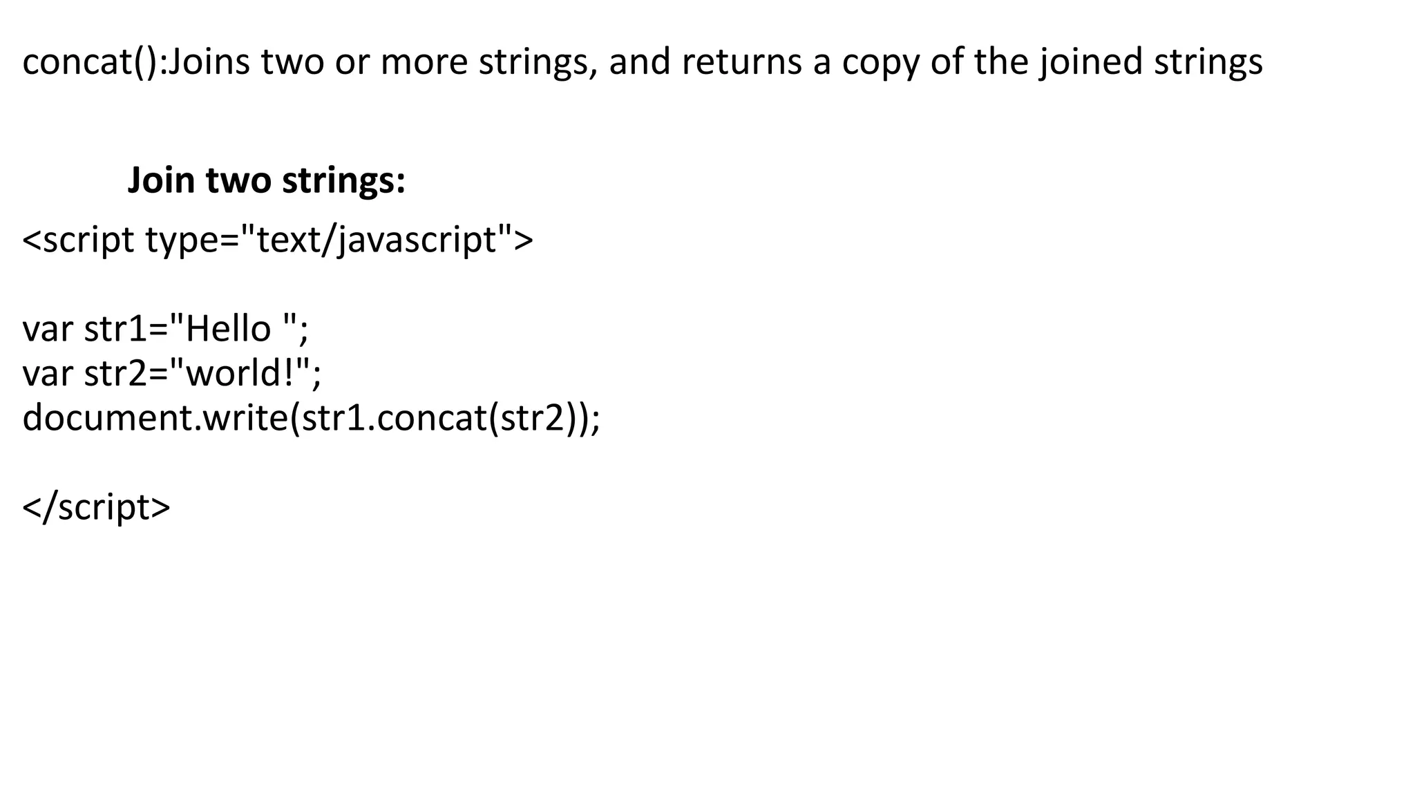 concat():Joins two or more strings, and returns a copy of the joined strings Join two strings: <script type="text/javascript"> var str1="Hello "; var str2="world!"; document.write(str1.concat(str2)); </script> 
