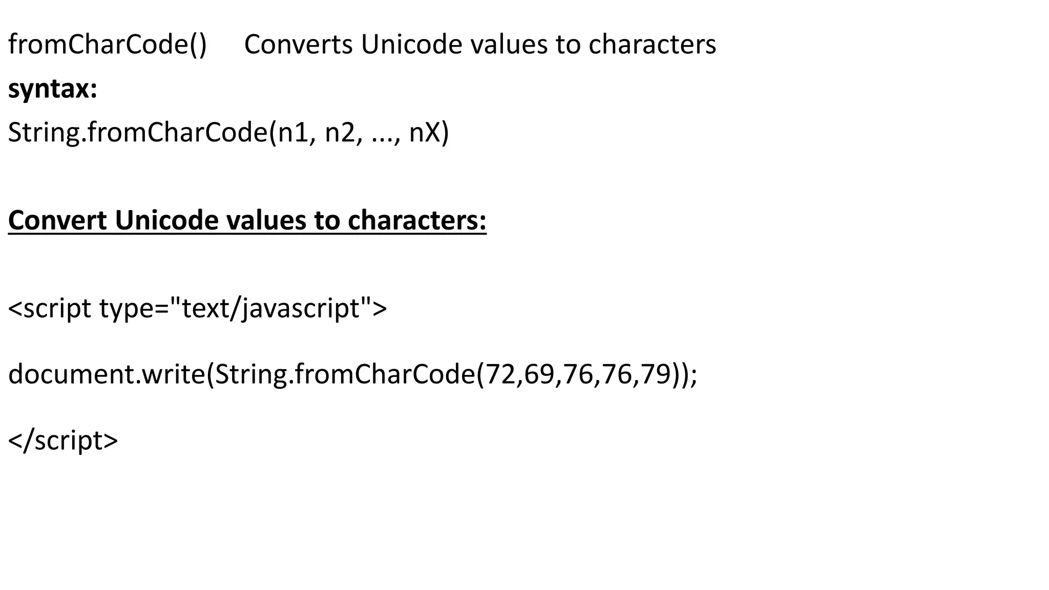 fromCharCode() Converts Unicode values to characters syntax: String.fromCharCode(n1, n2, ..., nX) Convert Unicode values to characters: <script type="text/javascript"> document.write(String.fromCharCode(72,69,76,76,79)); </script> 