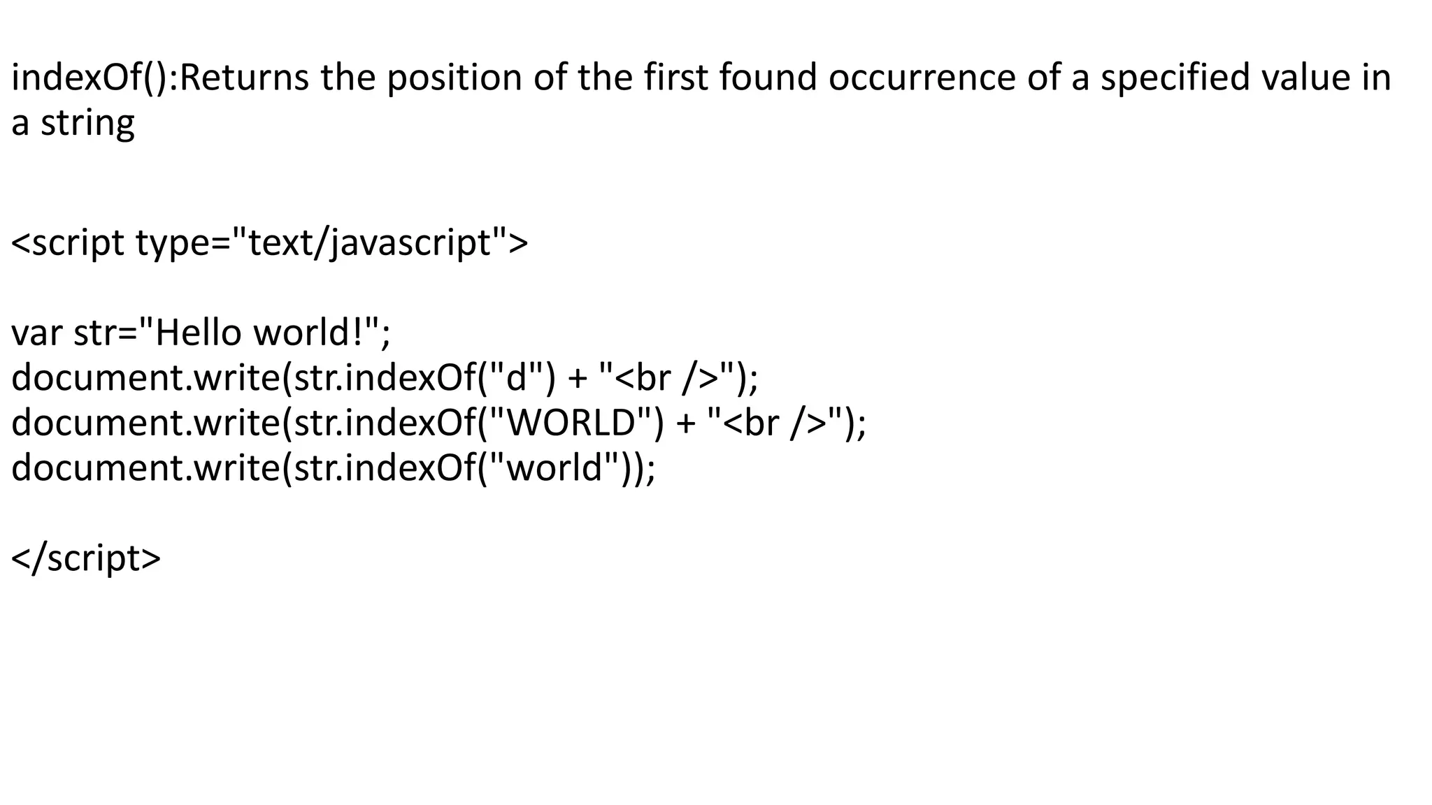 indexOf():Returns the position of the first found occurrence of a specified value in a string <script type="text/javascript"> var str="Hello world!"; document.write(str.indexOf("d") + "<br />"); document.write(str.indexOf("WORLD") + "<br />"); document.write(str.indexOf("world")); </script> 