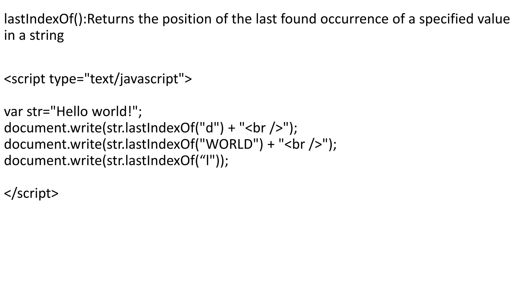 lastIndexOf():Returns the position of the last found occurrence of a specified value in a string <script type="text/javascript"> var str="Hello world!"; document.write(str.lastIndexOf("d") + "<br />"); document.write(str.lastIndexOf("WORLD") + "<br />"); document.write(str.lastIndexOf(“l")); </script> 