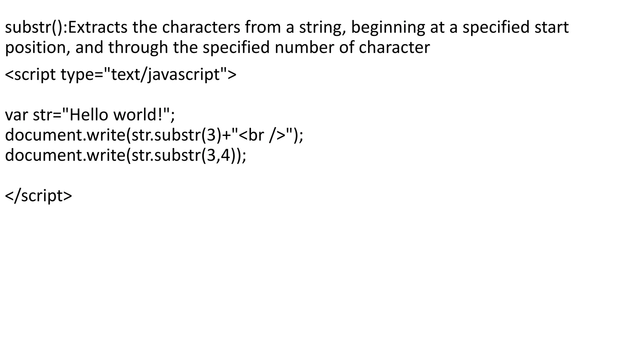 substr():Extracts the characters from a string, beginning at a specified start position, and through the specified number of character <script type="text/javascript"> var str="Hello world!"; document.write(str.substr(3)+"<br />"); document.write(str.substr(3,4)); </script> 