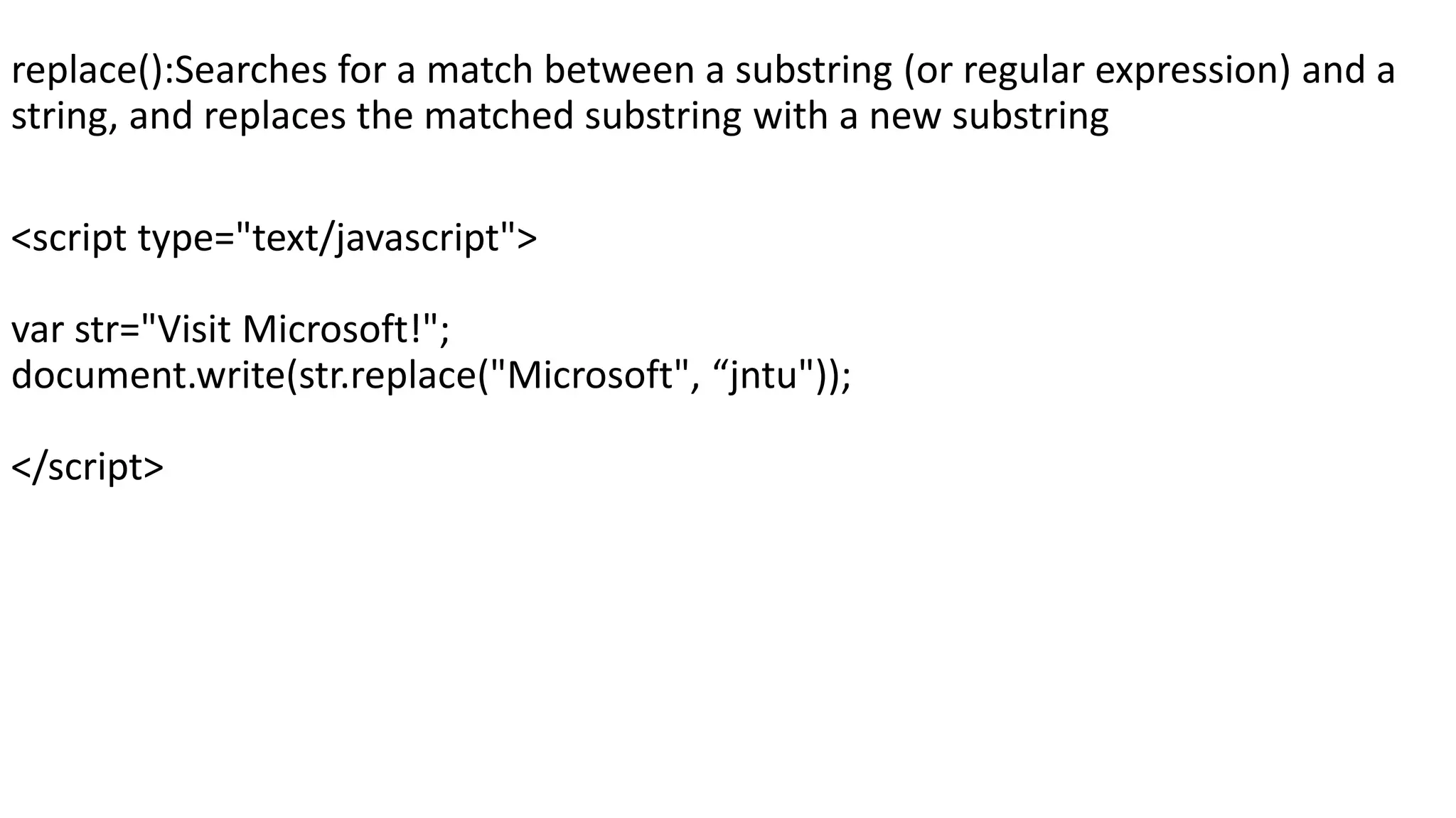 replace():Searches for a match between a substring (or regular expression) and a string, and replaces the matched substring with a new substring <script type="text/javascript"> var str="Visit Microsoft!"; document.write(str.replace("Microsoft", “jntu")); </script> 