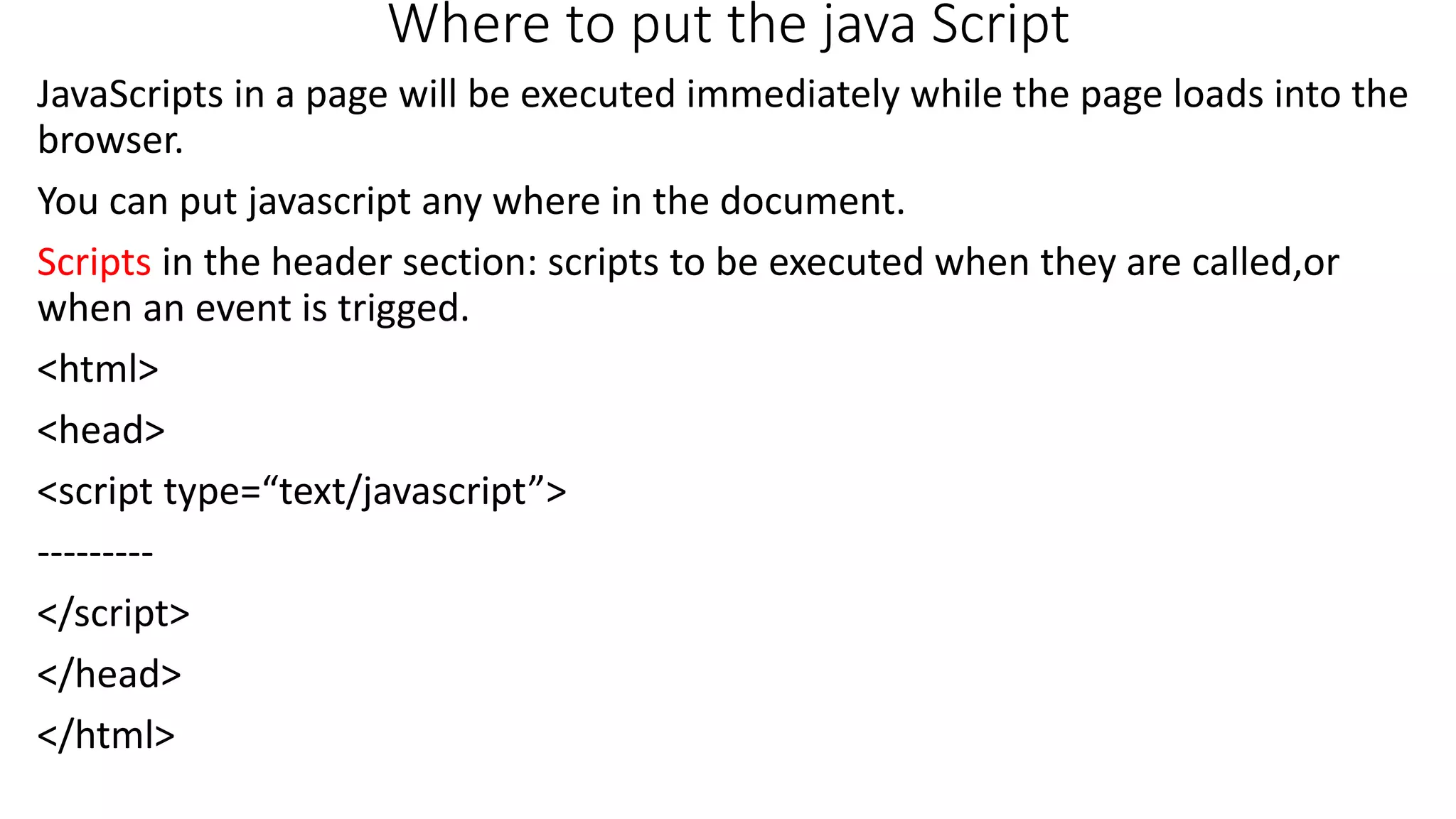 Where to put the java Script JavaScripts in a page will be executed immediately while the page loads into the browser. You can put javascript any where in the document. Scripts in the header section: scripts to be executed when they are called,or when an event is trigged. <html> <head> <script type=“text/javascript”> --------- </script> </head> </html> 
