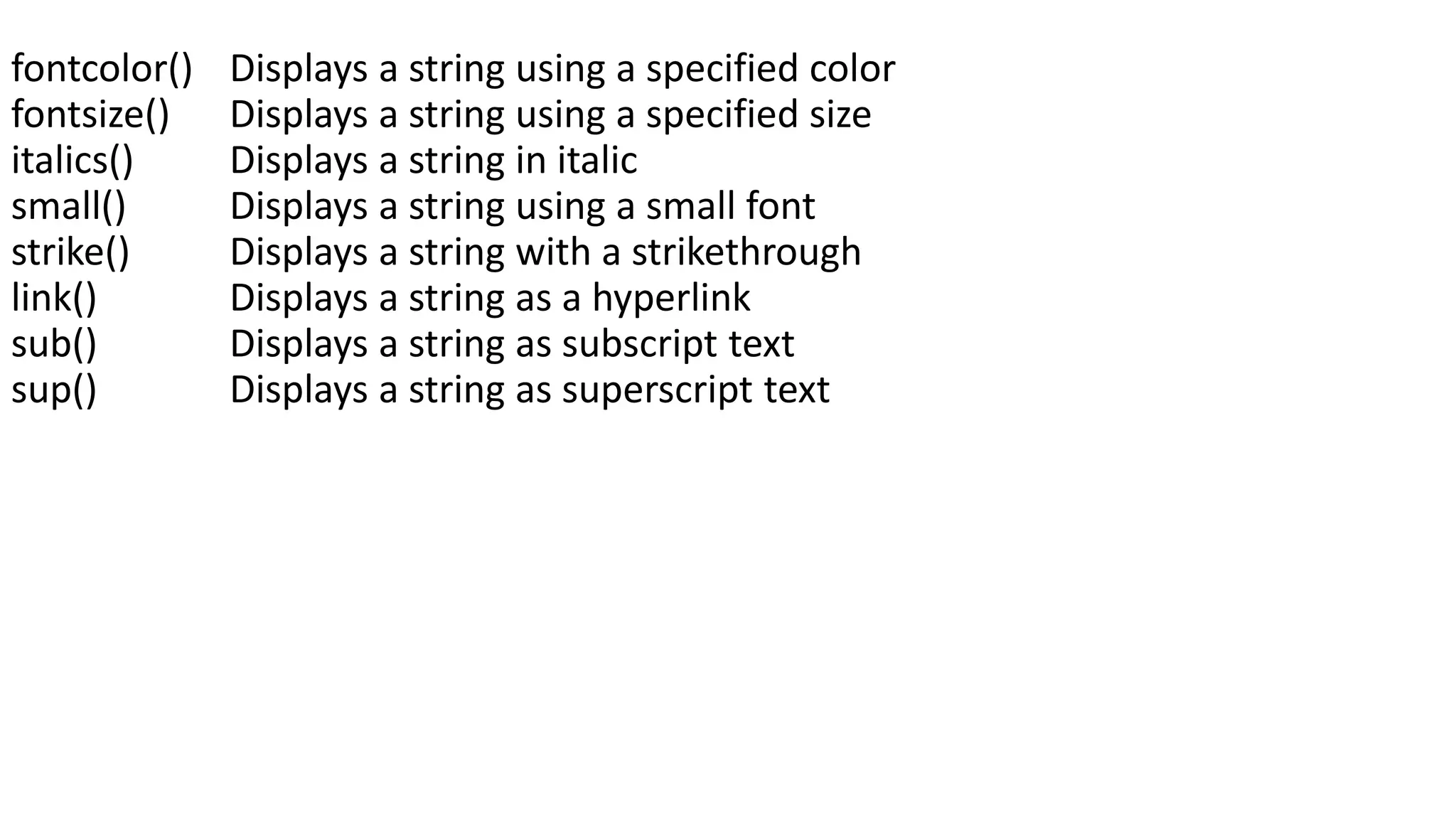 fontcolor() Displays a string using a specified color fontsize() Displays a string using a specified size italics() Displays a string in italic small() Displays a string using a small font strike() Displays a string with a strikethrough link() Displays a string as a hyperlink sub() Displays a string as subscript text sup() Displays a string as superscript text 