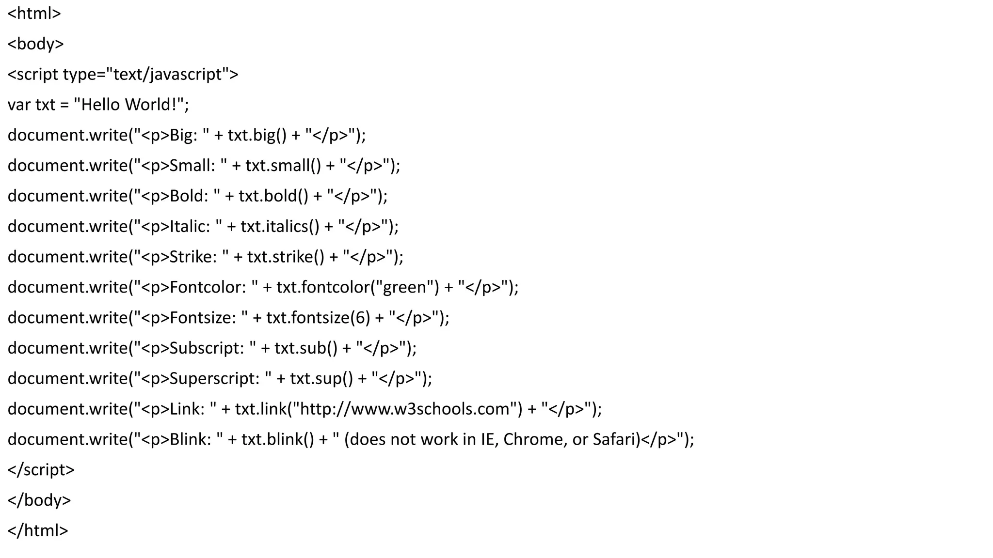 <html> <body> <script type="text/javascript"> var txt = "Hello World!"; document.write("<p>Big: " + txt.big() + "</p>"); document.write("<p>Small: " + txt.small() + "</p>"); document.write("<p>Bold: " + txt.bold() + "</p>"); document.write("<p>Italic: " + txt.italics() + "</p>"); document.write("<p>Strike: " + txt.strike() + "</p>"); document.write("<p>Fontcolor: " + txt.fontcolor("green") + "</p>"); document.write("<p>Fontsize: " + txt.fontsize(6) + "</p>"); document.write("<p>Subscript: " + txt.sub() + "</p>"); document.write("<p>Superscript: " + txt.sup() + "</p>"); document.write("<p>Link: " + txt.link("http://www.w3schools.com") + "</p>"); document.write("<p>Blink: " + txt.blink() + " (does not work in IE, Chrome, or Safari)</p>"); </script> </body> </html> 