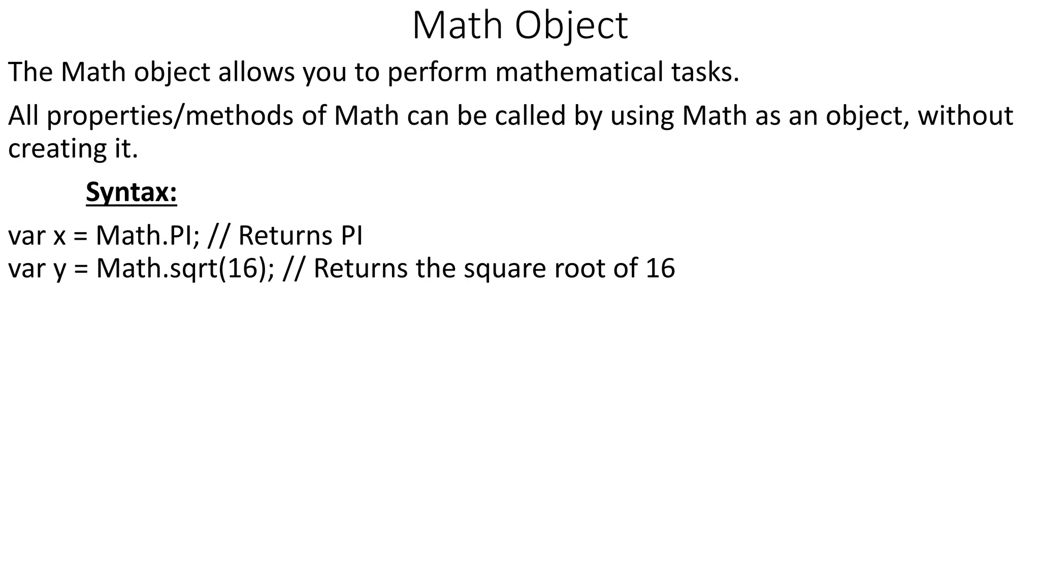 Math Object The Math object allows you to perform mathematical tasks. All properties/methods of Math can be called by using Math as an object, without creating it. Syntax: var x = Math.PI; // Returns PI var y = Math.sqrt(16); // Returns the square root of 16 