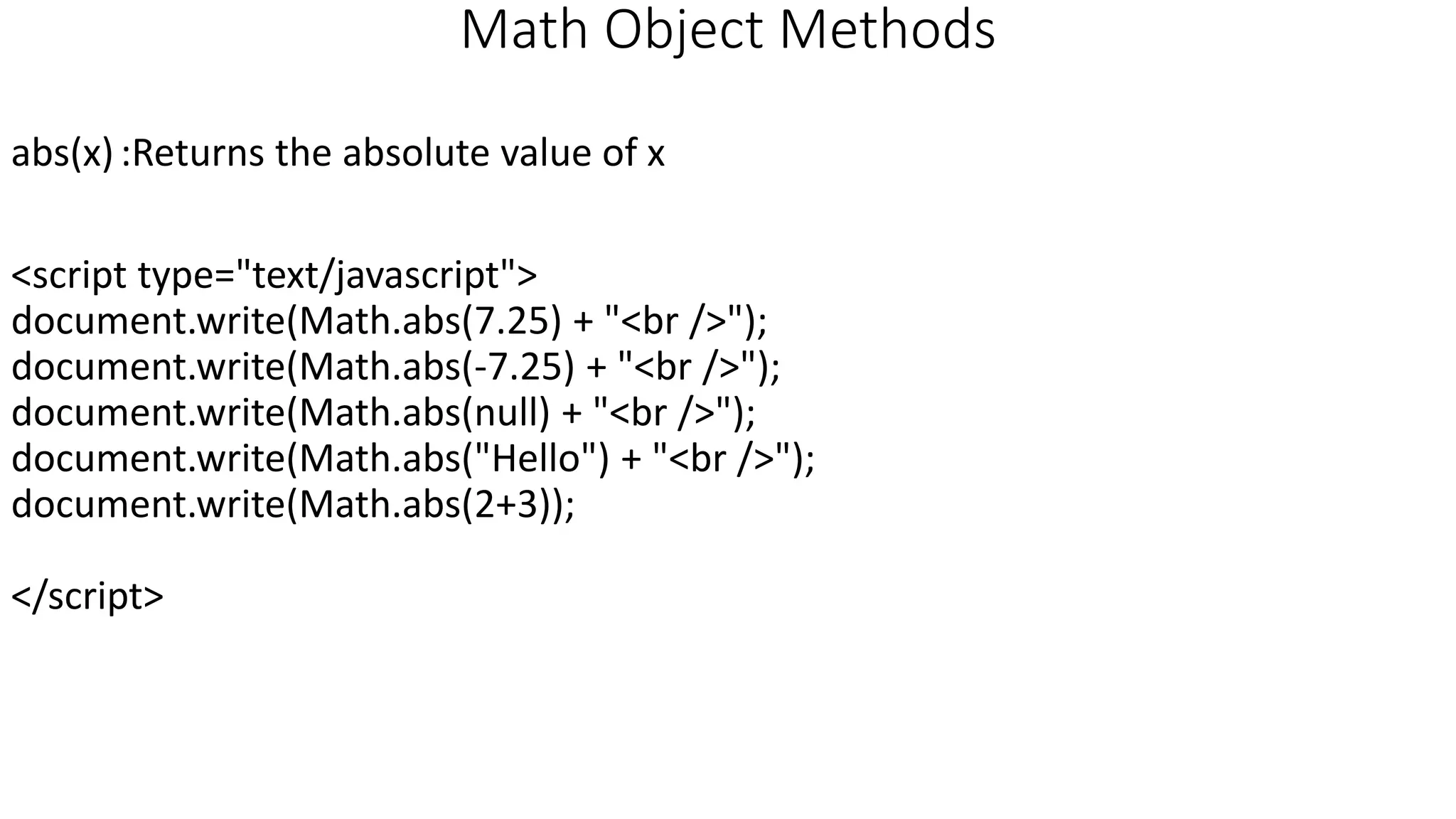 Math Object Methods abs(x):Returns the absolute value of x <script type="text/javascript"> document.write(Math.abs(7.25) + "<br />"); document.write(Math.abs(-7.25) + "<br />"); document.write(Math.abs(null) + "<br />"); document.write(Math.abs("Hello") + "<br />"); document.write(Math.abs(2+3)); </script> 
