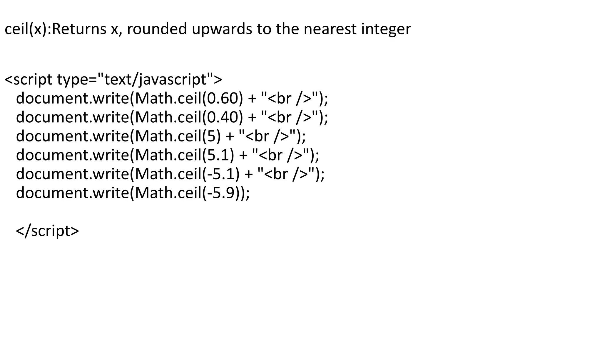 ceil(x):Returns x, rounded upwards to the nearest integer <script type="text/javascript"> document.write(Math.ceil(0.60) + "<br />"); document.write(Math.ceil(0.40) + "<br />"); document.write(Math.ceil(5) + "<br />"); document.write(Math.ceil(5.1) + "<br />"); document.write(Math.ceil(-5.1) + "<br />"); document.write(Math.ceil(-5.9)); </script> 