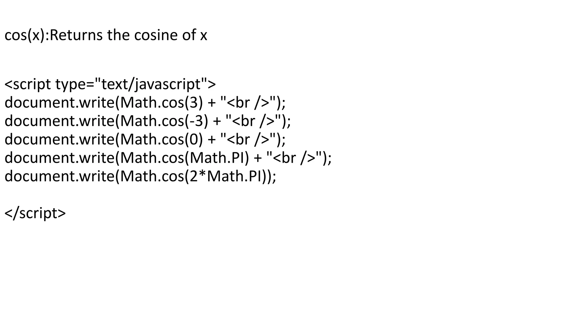 cos(x):Returns the cosine of x <script type="text/javascript"> document.write(Math.cos(3) + "<br />"); document.write(Math.cos(-3) + "<br />"); document.write(Math.cos(0) + "<br />"); document.write(Math.cos(Math.PI) + "<br />"); document.write(Math.cos(2*Math.PI)); </script> 
