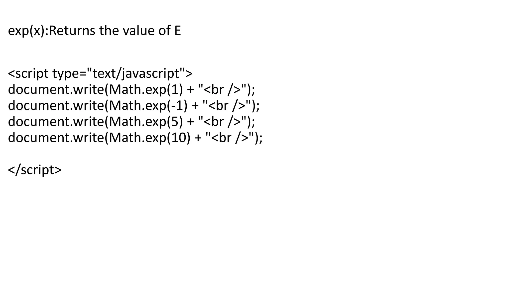 exp(x):Returns the value of E <script type="text/javascript"> document.write(Math.exp(1) + "<br />"); document.write(Math.exp(-1) + "<br />"); document.write(Math.exp(5) + "<br />"); document.write(Math.exp(10) + "<br />"); </script> 