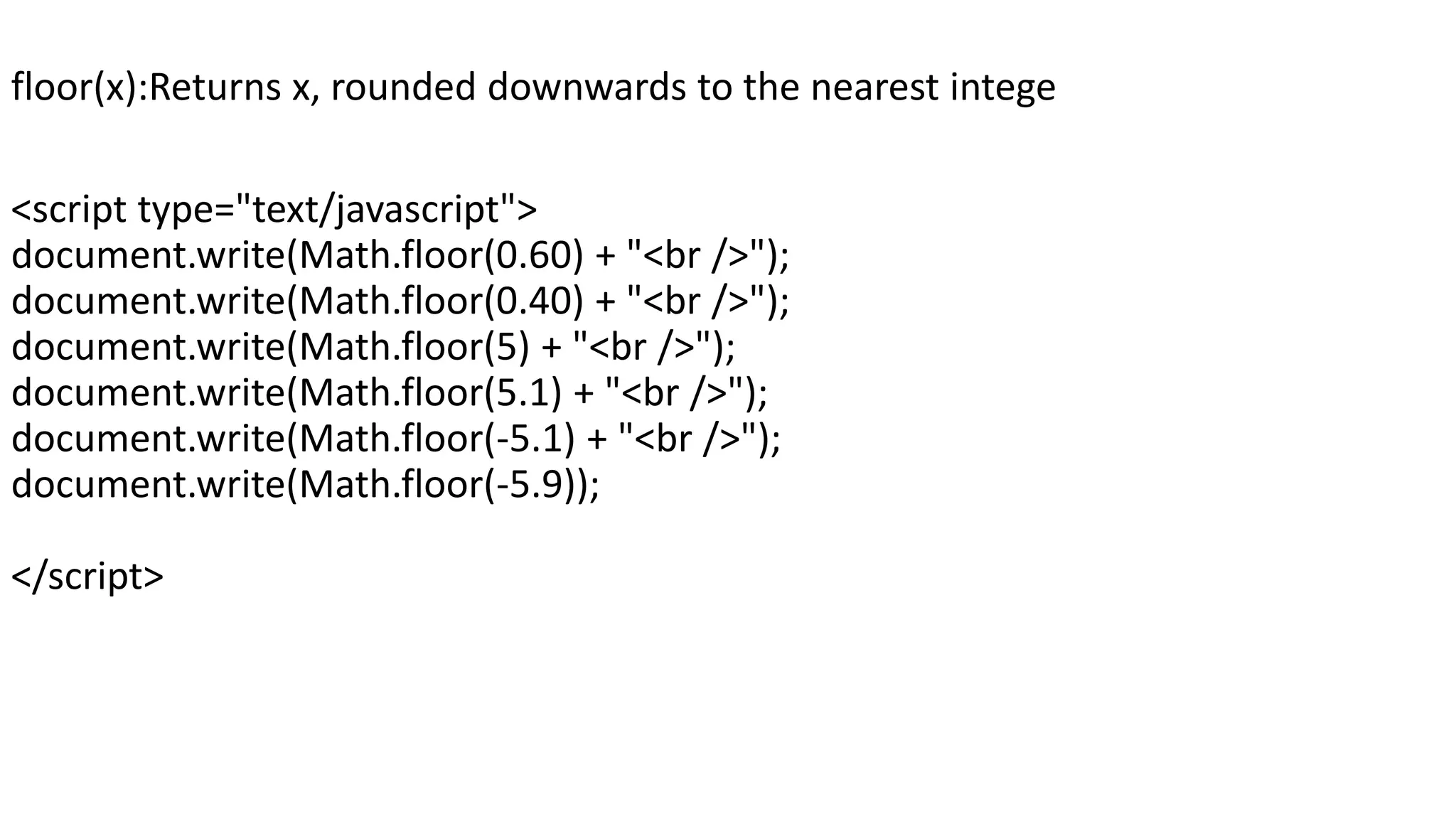 floor(x):Returns x, rounded downwards to the nearest intege <script type="text/javascript"> document.write(Math.floor(0.60) + "<br />"); document.write(Math.floor(0.40) + "<br />"); document.write(Math.floor(5) + "<br />"); document.write(Math.floor(5.1) + "<br />"); document.write(Math.floor(-5.1) + "<br />"); document.write(Math.floor(-5.9)); </script> 