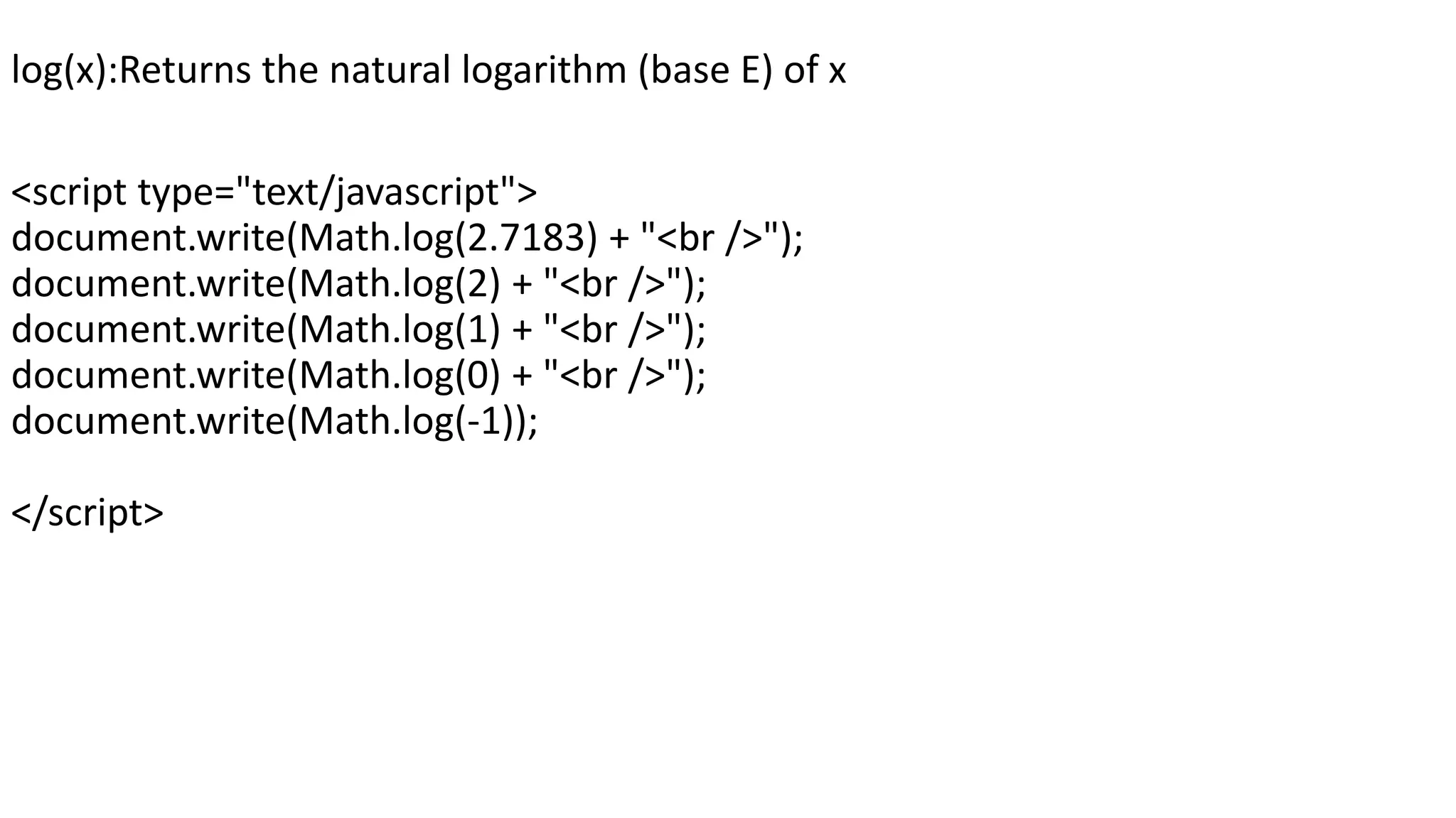 log(x):Returns the natural logarithm (base E) of x <script type="text/javascript"> document.write(Math.log(2.7183) + "<br />"); document.write(Math.log(2) + "<br />"); document.write(Math.log(1) + "<br />"); document.write(Math.log(0) + "<br />"); document.write(Math.log(-1)); </script> 