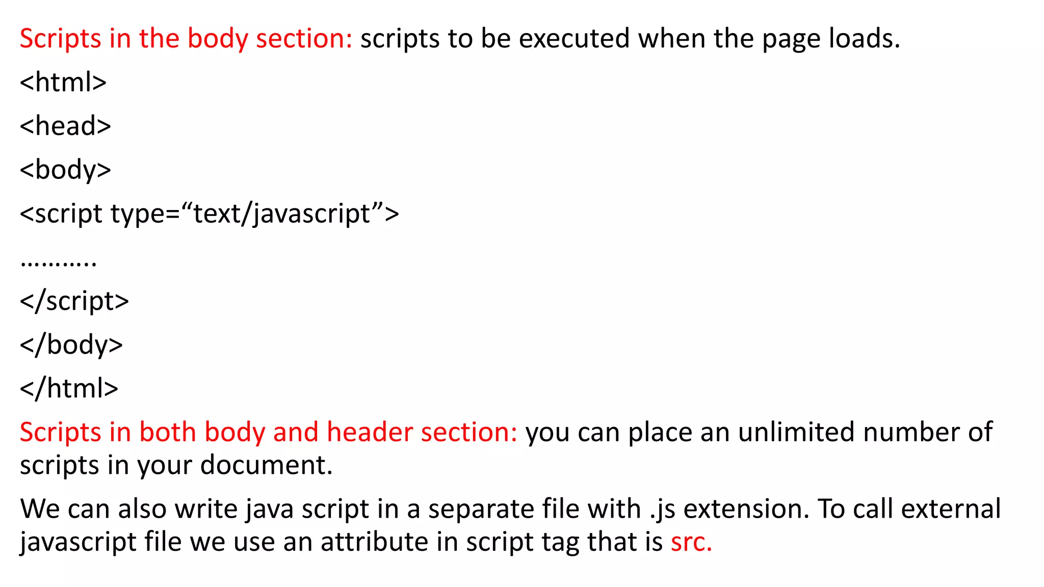 Scripts in the body section: scripts to be executed when the page loads. <html> <head> <body> <script type=“text/javascript”> ……….. </script> </body> </html> Scripts in both body and header section: you can place an unlimited number of scripts in your document. We can also write java script in a separate file with .js extension. To call external javascript file we use an attribute in script tag that is src. 