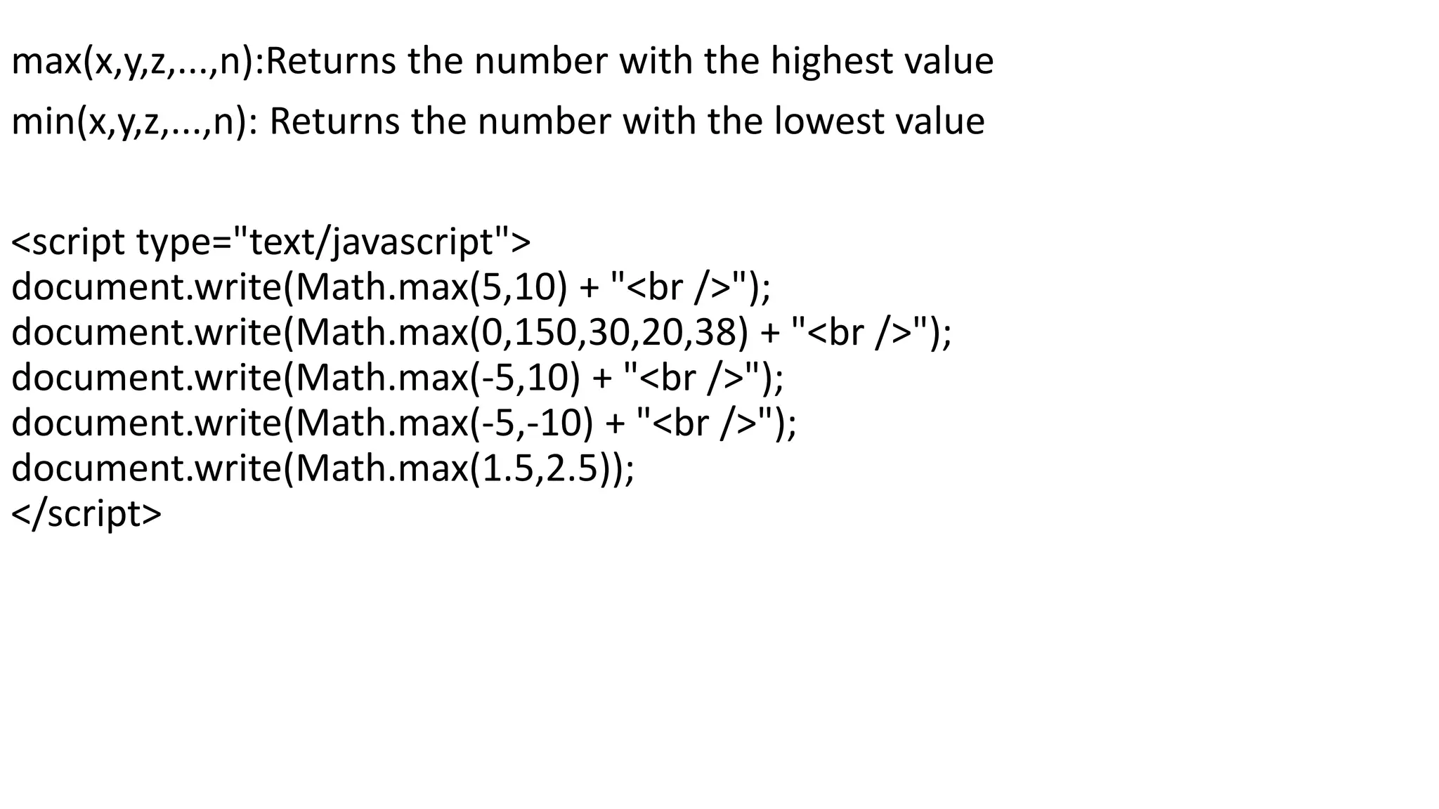 max(x,y,z,...,n):Returns the number with the highest value min(x,y,z,...,n): Returns the number with the lowest value <script type="text/javascript"> document.write(Math.max(5,10) + "<br />"); document.write(Math.max(0,150,30,20,38) + "<br />"); document.write(Math.max(-5,10) + "<br />"); document.write(Math.max(-5,-10) + "<br />"); document.write(Math.max(1.5,2.5)); </script> 