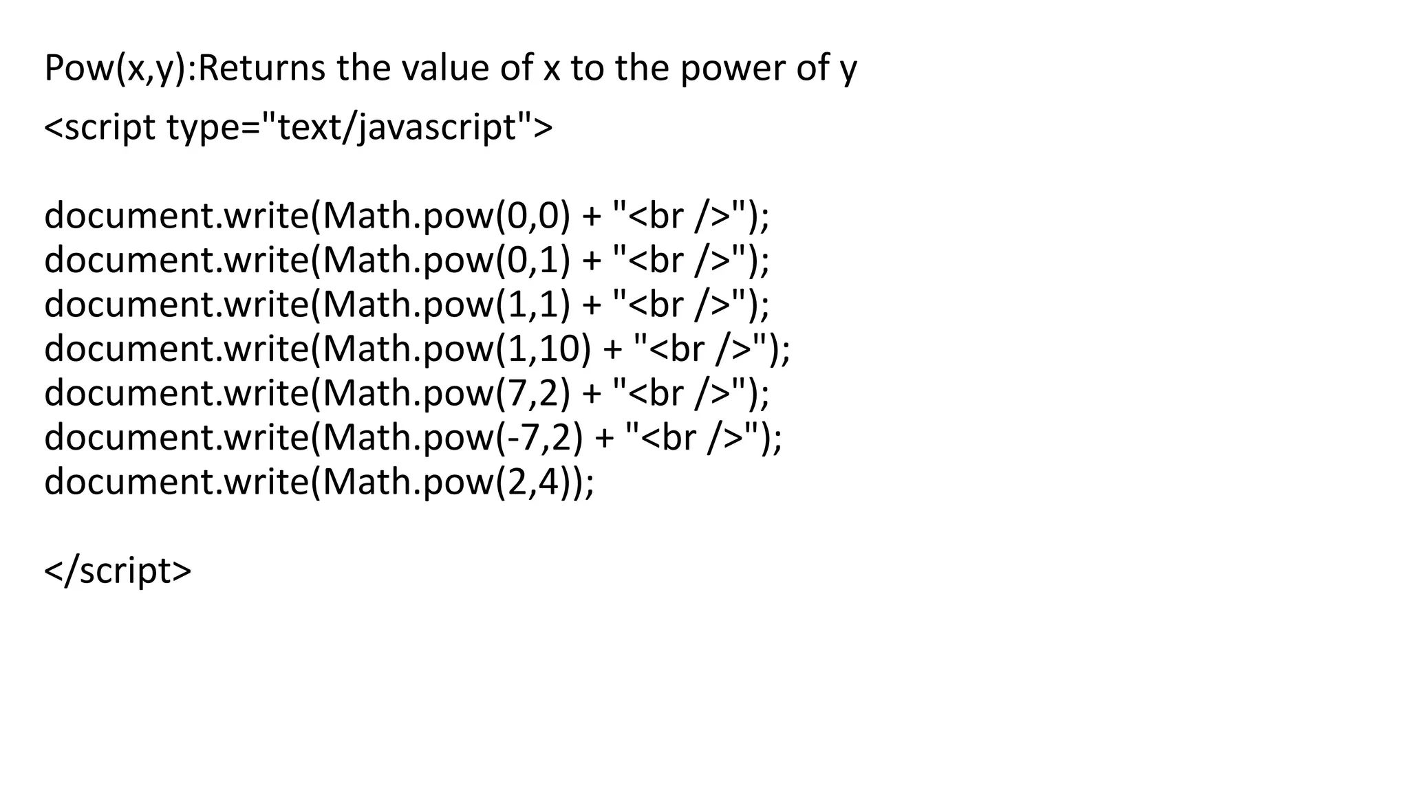 Pow(x,y):Returns the value of x to the power of y <script type="text/javascript"> document.write(Math.pow(0,0) + "<br />"); document.write(Math.pow(0,1) + "<br />"); document.write(Math.pow(1,1) + "<br />"); document.write(Math.pow(1,10) + "<br />"); document.write(Math.pow(7,2) + "<br />"); document.write(Math.pow(-7,2) + "<br />"); document.write(Math.pow(2,4)); </script> 