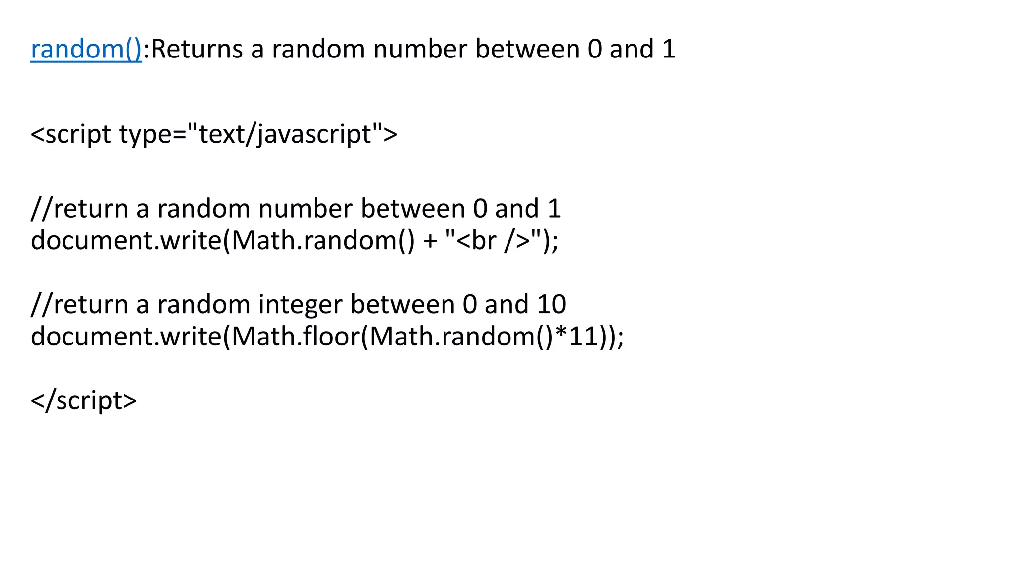 random():Returns a random number between 0 and 1 <script type="text/javascript"> //return a random number between 0 and 1 document.write(Math.random() + "<br />"); //return a random integer between 0 and 10 document.write(Math.floor(Math.random()*11)); </script> 