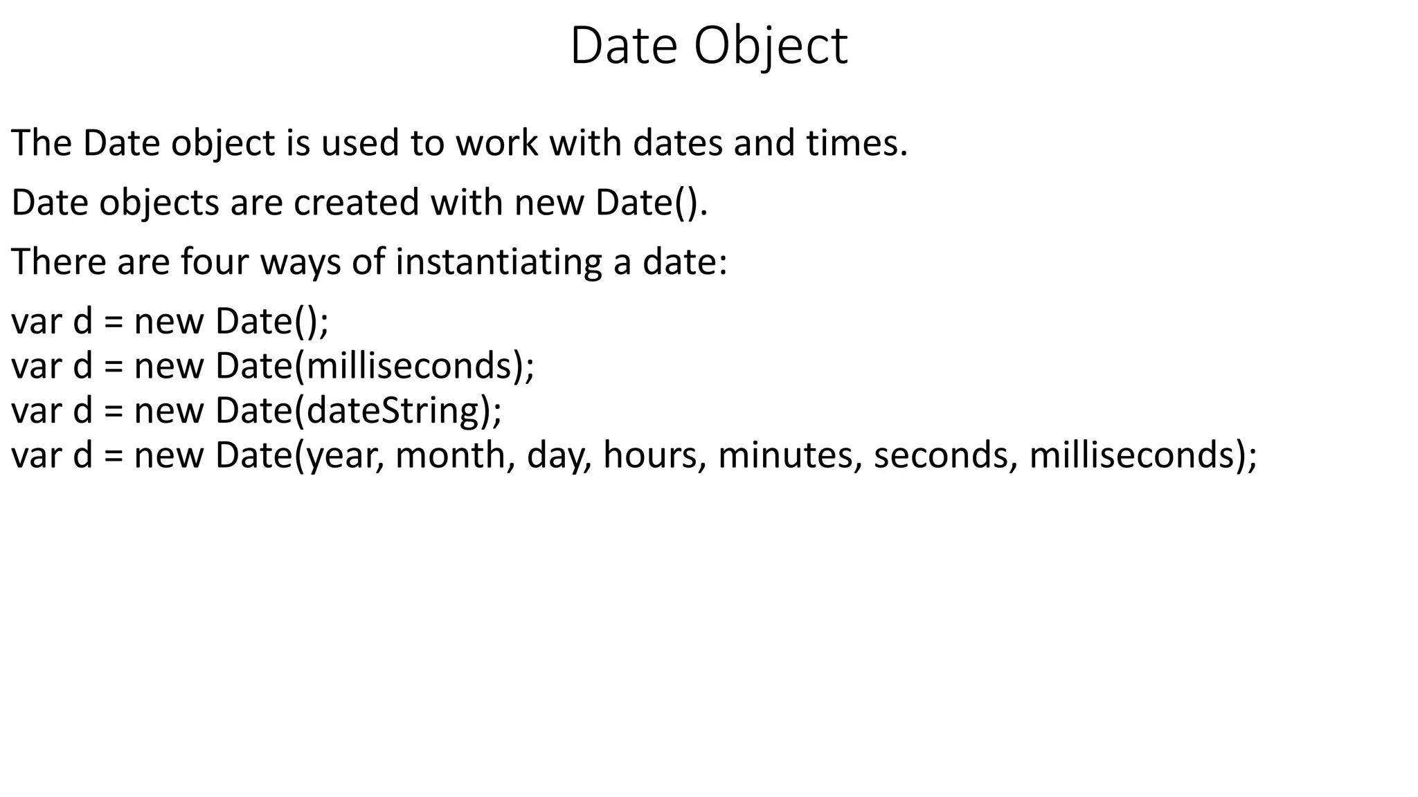 Date Object The Date object is used to work with dates and times. Date objects are created with new Date(). There are four ways of instantiating a date: var d = new Date(); var d = new Date(milliseconds); var d = new Date(dateString); var d = new Date(year, month, day, hours, minutes, seconds, milliseconds); 