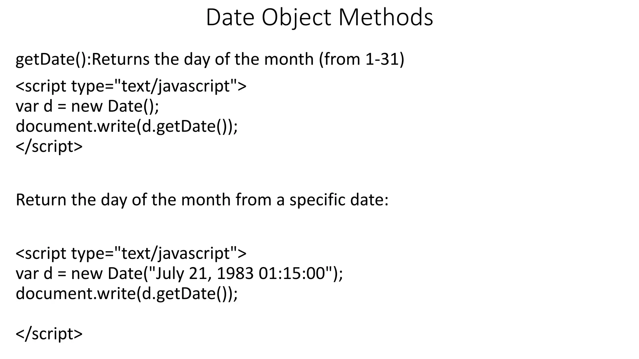 Date Object Methods getDate():Returns the day of the month (from 1-31) <script type="text/javascript"> var d = new Date(); document.write(d.getDate()); </script> Return the day of the month from a specific date: <script type="text/javascript"> var d = new Date("July 21, 1983 01:15:00"); document.write(d.getDate()); </script> 