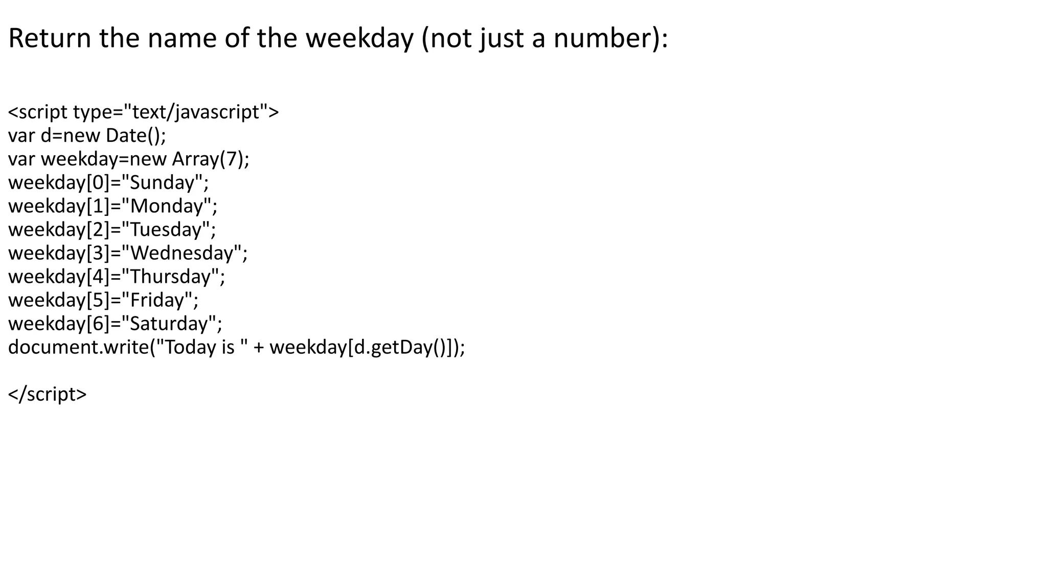 Return the name of the weekday (not just a number): <script type="text/javascript"> var d=new Date(); var weekday=new Array(7); weekday[0]="Sunday"; weekday[1]="Monday"; weekday[2]="Tuesday"; weekday[3]="Wednesday"; weekday[4]="Thursday"; weekday[5]="Friday"; weekday[6]="Saturday"; document.write("Today is " + weekday[d.getDay()]); </script> 